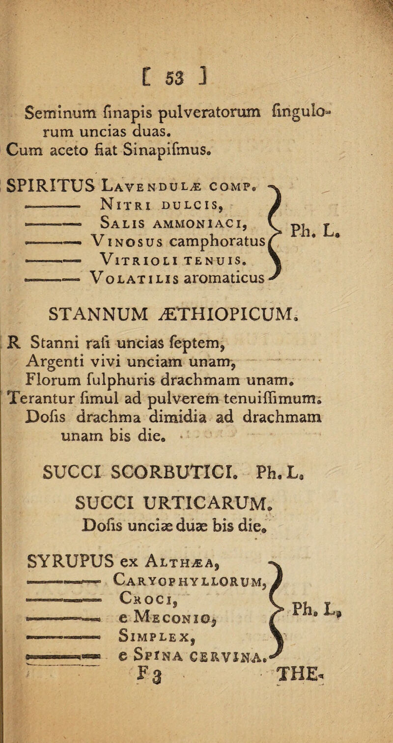 Seminum linapis pulveratorum fmgulo¬ rum. uncias duas. Cum aceto fiat Sinapifmus. SPIRITUS Lavendul^ comp. . —■ Nitri dulcis, ^ ■■ —■■ Salis ammoniaci, «■ Vinosus camphoratus ■ VlTRIOLI TENUIS. » - —- Volatilis aromaticus STANNUM AETHIOPICUM, R Stanni rafi uncias feptem, Argenti vivi unciam unam, Florum fulphuris drachmam unam. Terantur fimul ad pulverem tenuiflimum. Dolis drachma dimidia ad drachmam unam bis die. SUCCI SCORBUTICI. Ph.L* SUCCI URTICARUM. Dofis unciae duae bis die0 SYRUPUS ex Althaea, Caryqphyllorum, ———, Croci, ——-- e Meconio, ■ Simplex, e Spina cervina. F a ■ THE,