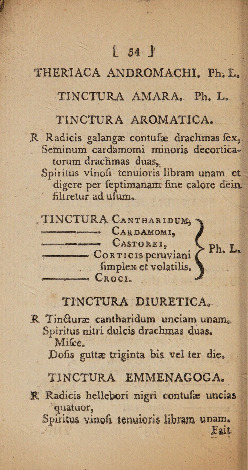 TH ERI AC A ANDROMACHI. Ph. E. TINCTURA AMARA. Ph. L. TINCTURA AROMATICA. R Radicis galangae contufae drachmas fexs Seminum cardamomi minoris decortica» torum drachmas duas* Spiritus vinofi tenuioris libram unam et digere per feptimanaxn fine calore dein. iiltretur ad ufum. rTINCTURA Cantharidum^ —CarDAMOMIj Casto rei 9 ■ ■—- Corticisperuviani fimplex et volatilis» *=——* Croci» TINCTURA DIURETICA» R Tinfturae cantharidum unciam unam0 Spiritus nitri dulcis drachmas duas. Milce. jDofi$ guttae triginta bis vel ter die0 TINCTURA EMMENAGOGA. R Radicis heliebori nigri contufae uncias quatuor5 Spiritus vinofi tenuioris libram unam. ' ^ fait