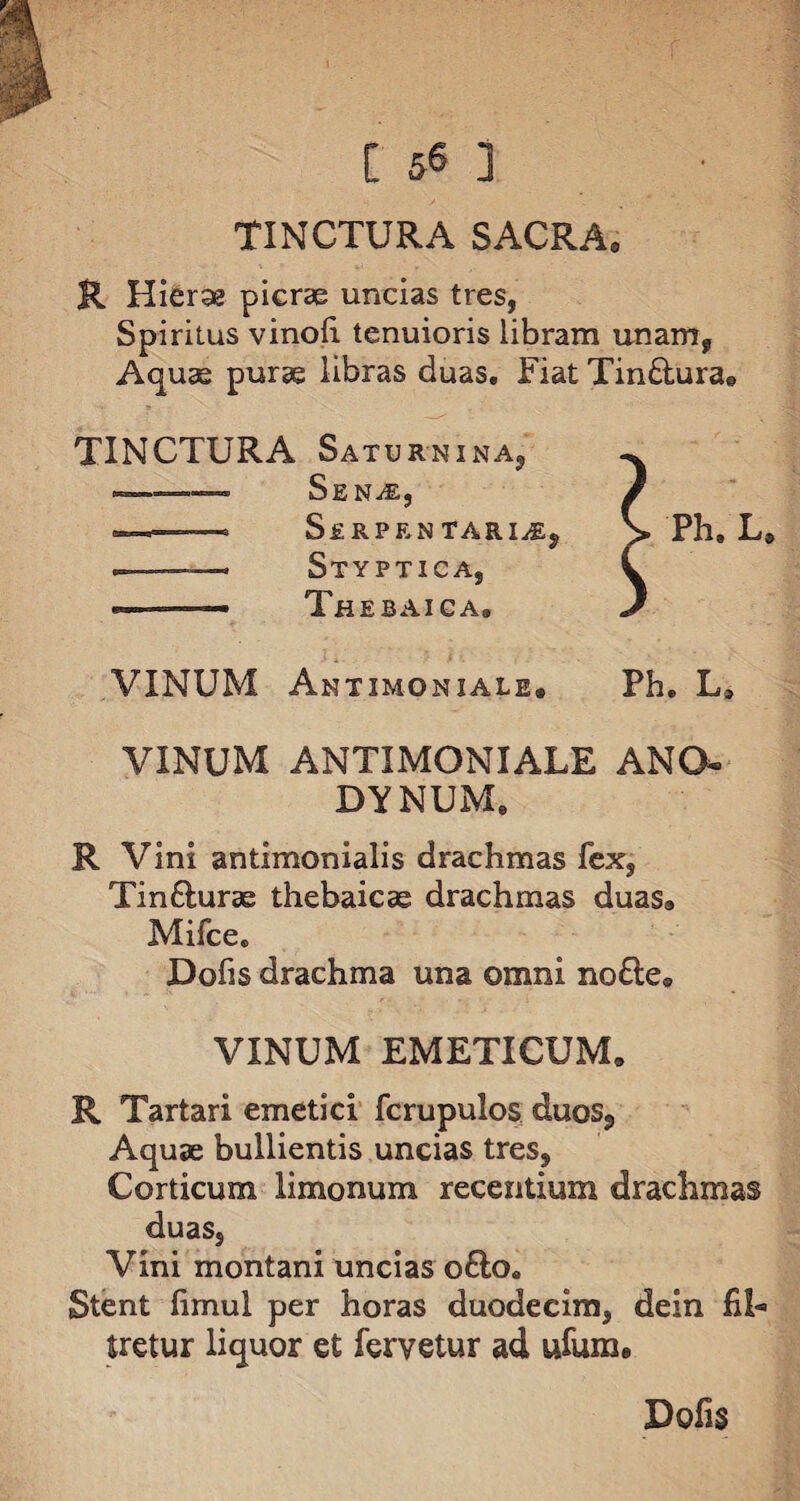 [ 5« ] TINCTURA SACRA. R Hierse picrae uncias tres, Spiritus vinofi tenuioris libram unam, Aquae purae libras duas. Fiat Tin£turae TINCTURA Saturnina, ... Sen^e, . -- SeRPRNTARI^j .. —~ Styptica, ... Thebaica, VINUM Amtxmoniale* VINUM ANTIMONIALE ANO* DYNUM, R Vini antimonialis drachmas fex, Tinfturae thebaicae drachmas duas, Mifce, Dofis drachma una omni no£te» VINUM EMETICUM, R Tartari emetici fcrupulos duos. Aquae bullientis uncias tres. Corticum limonum recentium drachmas duas. Vini montani uncias ofto. Stent fimul per horas duodecim, dein fil- tretur liquor et fervetur ad ufum* Dofis