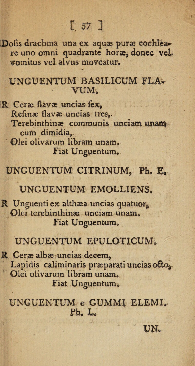 Dofis drachma una ex aquae puras cochlea» re uno omni quadrante horas, donec veL vomitus vel alvus moveatur, •* UNGUENTUM BASILICUM FLA¬ VUM, R Cerae flavae uncias fex, Refmae flavae uncias tres,- Terebinthinae communis unciam unais^ cum dimidia, Olei olivarum libram unam. Fiat Unguentum, UNGUENTUM CITRINUM, Ph, £« UNGUENTUM EMOLLIENS, R Unguenti ex althaeauncias quatuorf Olei terebinthinae unciam unam. Fiat Unguentum. UNGUENTUM EPULOTXCUM, R Cerae albae uncias decem. Lapidis caliminaris praeparati uncias o£lor Olei olivarum libram unam. Fiat Unguentum. UNGUENTUM e GUMMI ELEML Ph, L,