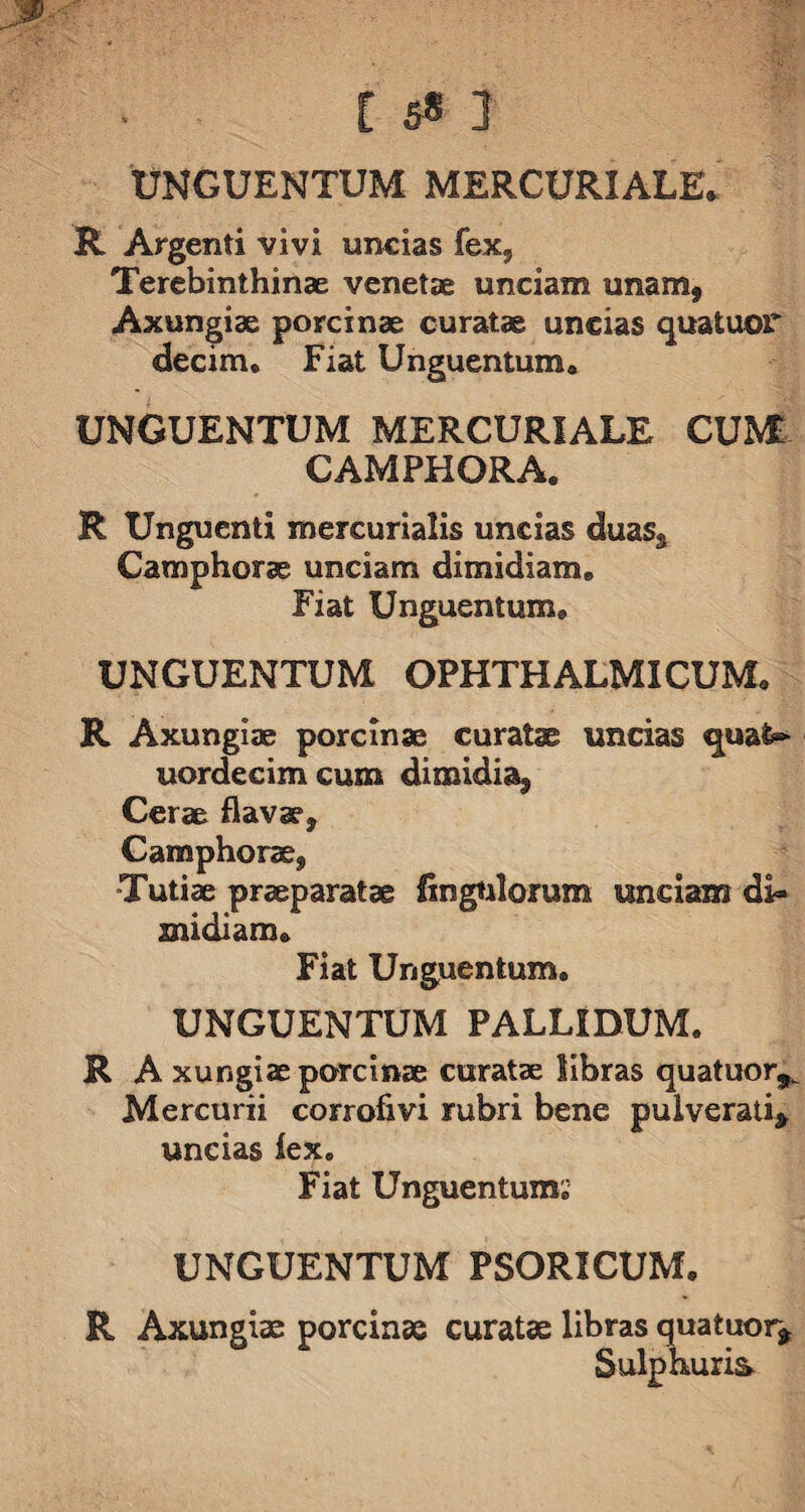 UNGUENTUM MERCURIALE* R Argenti vivi undas fex, Terebinthinae venetae unciam unamf Axungiae porcinae curatae undas qua tuor decim. Fiat Unguentum* UNGUENTUM MERCURIALE CUM CAMPHORA. R Unguenti mercurialis uncias duas, Camphorae unciam dimidiam* Fiat Unguentum* UNGUENTUM OPHTHALMICUM* R Axungiae porcinae curatae uncias quafe- uordecimcum dimidia. Cerae flavae, Camphorae, •Tutiae praeparatae Angulorum undam di¬ midiam» Fiat Unguentum. UNGUENTUM PALLIDUM. R A xungiae porcinae curatae libras quatuor,. Mercurii corrofivi rubri bene pulverati, uncias lex. Fiat Unguentum. UNGUENTUM PSORICUM. R Axungiae porcinae curatae libras quatuor* Sulphuris