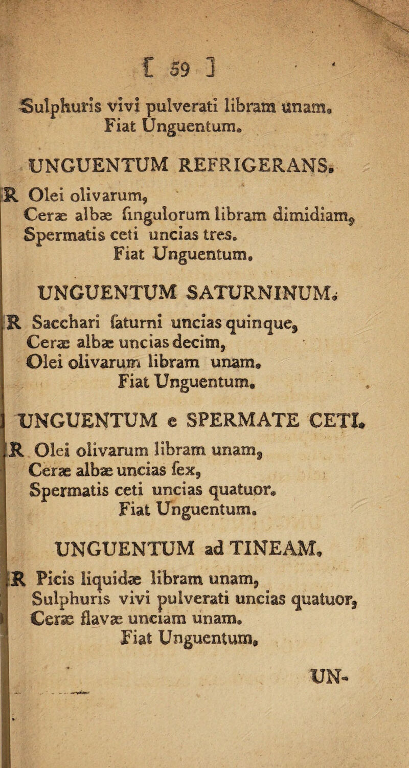 -Sulphuris vivi pulveratl libram unam9 Fiat Unguentum. UNGUENTUM REFRIGERANS. R Olei olivarum. Cerae albae fingulorum libram dimidiam*, Spermatis ceti uncias tres. Fiat Unguentum* UNGUENTUM SATURNINUM; R Sacchari faturni uncias quinque. Cerae albae uncias decim, Olei olivarum libram unam. Fiat Unguentum. UNGUENTUM e SPERMATE CETI* R Olei olivarum libram unam. Cerae albae uncias fex, Spermatis ceti uncias quatuor* Fiat Unguentum» UNGUENTUM ad TINEAM, R Picis liquidae libram unam, Sulphuris vivi pulverati uncias quatuor, Cerae flavae unciam unam. Fiat Unguentum, UN-