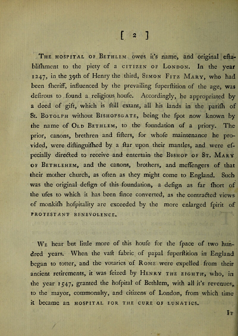 [ * ] The hospital of Bethlem owes it’s name, and original efta- blifhment to the piety of a citizen of London. In the year 1247, in the 39th of Henry the third, Simon Fitz Mary, who had been fheriff, influenced by the prevailing fuperftition of the age, was defirous to found a religious houfe. Accordingly, he appropriated by a deed of gift, which is ftill extant, all his lands in the parifh of St. Botolph without Bishqpsgate, being the fpot now known by the name of Old Bethlem, to the foundation of a priory. The prior, canons, brethren and lifters, for whofe maintenance he pro¬ vided, were diftinguifhed by a ftar upon their mantles, and were ef- pecially directed to receive and entertain the Bishop of St. Mary of Bethlehem, and the canons, brothers, and meffengers of that their mother church, as often as they might come to England. Such was the original defign of this foundation, a defign as far ftiort of the ufes to which it has been fince converted, as the contracted views of monkifh hofpitality are exceeded by the more enlarged fpirit of PROTESTANT BENEVOLENCE. We hear but little more of this houfe for the fpace of two hun¬ dred years. When the vaft fabric of papal fuperftition in England began to totter, and the votaries of Rome were expelled from their ancient retirements, it was feized by Henry the eighth, who, in the year 1547, granted the hofpital of Bethlem, with all it’s revenues, to the mayor, commonalty, and citizens of London, from which time it became an hospital for the cure of lunatics. It