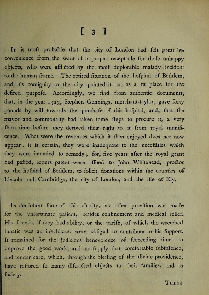 It is moft probable that the city of London had felt great in* convenience from the want of a proper receptacle for thofe unhappy objedts, who were affli&ed by the moft deplorable malady incident to the human frame. The retired lituation of the hofpital of Bethlem, and it’s contiguity to the city pointed it out as a fit place for the defired purpofe. Accordingly, we find from authentic documents,, that, in the year 1523, Stephen Gennings, merchant-taylor, gave forty pounds by will towards the purchafe of this hofpital, and, that the mayor and commonalty had taken fome fteps to procure it, a very Ihort time before they derived their right to it from royal munifi¬ cence. What were the revenues which it then enjoyed does not now appear: it is certain, they were inadequate to the neceflities which they were intended to remedy; for, five years after the royal grant had pafled, letters patent were iffued to John Whitehead, prodtor to the hofpital of Bethlem, to folicit donations within the counties of Lincoln and Cambridge, the city of London, and the ifle of Ely* In the infant ftate of this charity, no other provilion was made for the unfortunate patient, befides confinement and medical relief. His friends, if they had ability, or the parifh, of which the wretched lunatic was an inhabitant, were obliged to contribute to his fupport. It remained for the judicious benevolence of fucceeding times to improve the good work, and to fupply that comfortable fubfiftence,. and tender care, which, through the blefifing of the divine providence, have reftored fo many diftradled objects- to their families, and to fociety.