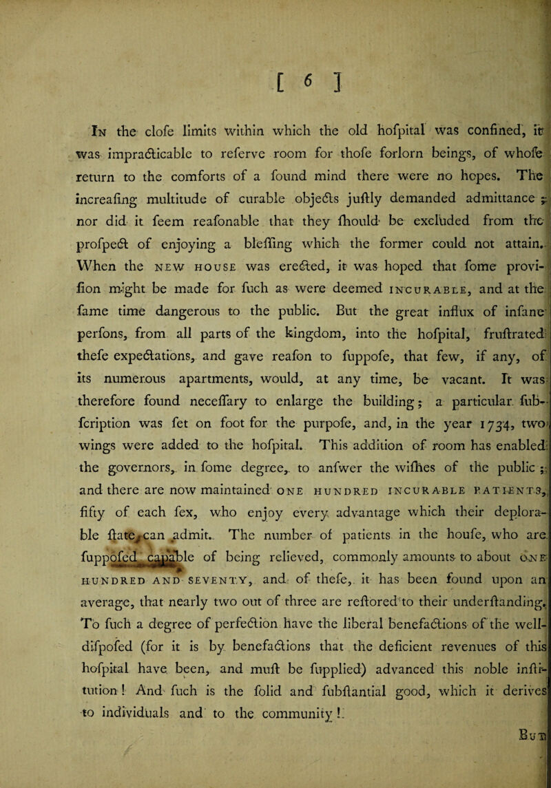 In the clofe limits within which the old hofpital was confined, itr was impracticable to referve room for thofe forlorn beings, of whofe return to the comforts of a found mind there were no hopes. The increafing multitude of curable objeCts juftly demanded admittance nor did it feem reafonable that they fliould be excluded from the profpeCt of enjoying a blefifing which the former could not attain.. When the new house was ereCted, it was hoped that fome provi- lion might be made for fuch as were deemed incurable, and at the fame time dangerous to the public. But the great influx of infanc perfons, from all parts of the kingdom, into the hofpital, fruftratedl thefe expeditions, and gaye reafon to fuppofe, that few, if any, of Its numerous apartments, would, at any time, be vacant. It was- therefore found neceflary to enlarge the building; a particular fub^f feription was fet on foot for the purpofe, and, in the year 1734, two wings were added to the hofpital. This addition of room has enabled! the governors,. in fome degree,, to anfwer the willies of the public * and there are now maintained one hundred incurable patients, fifty of each fex, who enjoy every, advantage which their deplora¬ ble ftate^can admit.. The number of patients in the houfe, who are >°fed capable of being relieved, commonly amounts to about o-nr hundred and seventy, and of thefe,. it has been found upon an average, that nearly two out of three are reftored to their underflanding. To fuch a degree of perfection have the liberal benefactions of the well- difpofed (for it is by benefactions that the deficient revenues of this hofpital have been, and muft be flip plied) advanced this noble infti- tution ! And- fuch is the folid and fubfiantial good, which it derives to individuals and to the community L Bu's