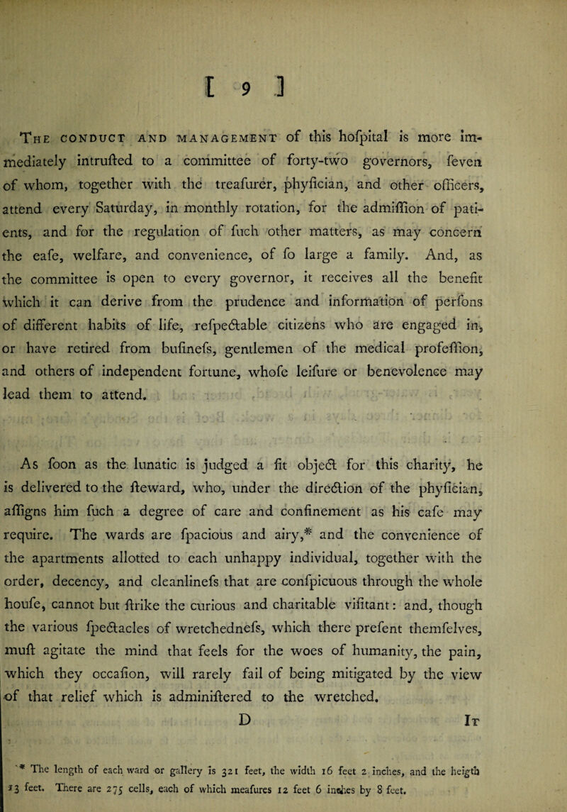 The conduct and management of this hofpital is more im¬ mediately intrufted to a committee of forty-two governors, feven of whom, together with the treafurer, phylician, and other officers, attend every Saturday, in monthly rotation, for the admiffion of pati¬ ents, and for the regulation of fuch other matters, as may concern the eafe, welfare, and convenience, of fo large a family. And, as the committee is open to every governor, it receives all the benefit which it can derive from the prudence and information of perfons of different habits of life, refpediable citizens who are engaged in, or have retired from bufinefs, gentlemen of the medical profeffion, and others of independent fortune, whofe leifure or benevolence may lead them to attend. As foon as the lunatic is judged a fit objedl for this charity, he is delivered to the fteward, who, under the direction of the phyfician, afifigns him fuch a degree of care and confinement as his cafe may require. The wards are fpacious and airy,# and the convenience of the apartments allotted to each unhappy individual, together with the order, decency, and cleanlinefs that are confpicuous through the whole houfe, cannot but ftrike the curious and charitable vifitant: and, though the various fpeftacles of wretchednefs, which there prefent themfelves, muff agitate the mind that feels for the woes of humanity, the pain, which they occafion, will rarely fail of being mitigated by the view of that relief which is adminiftered to the wretched. D It '* The length of each ward or gallery is 321 feet, the width 16 feet 2 inches, and the heigtb 3 3 feet* There are 275 cells, each of which meafures 12 feet 6 inches by 8 feet.
