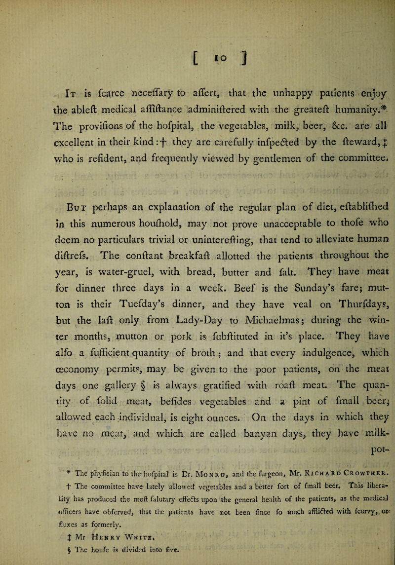 [ IO } It is fcarce neceffary to aflfert, that the unhappy patients enjoy the ableft medical affiftance adminiftered with the greateft humanity.* * * § The provifions of the hofpital, the vegetables, milk, beer, &c. are all excellent in their kind:f they are carefully infpedled by the fteward,f who is refident, and frequently viewed by gentlemen of the committee* But perhaps an explanation of the regular plan of diet, eftablifhed in this numerous houlhold, may not prove unacceptable to thofe who deem no particulars trivial or uninterefting, that tend to alleviate human diftrefs. The conftant breakfaft allotted the patients throughout the year, is water-gruel, with bread, butter and fait. They have meat for dinner three days in a week. Beef is the Sunday’s fare; mut¬ ton is their Tuefday’s dinner, and they have veal on Thurfdays, but the Iaft only from Lady-Day to Michaelmas; during the win¬ ter months, mutton or pork is fubftituted in it’s place. They have alfb a fufficient quantity of broth; and that every indulgence, which (Economy permits, may be given to the poor patients, on the meat days one gallery § is always gratified with roaft meat. The quan¬ tity of folid meat, befides vegetables and a pint of fmall beer; allowed each individual, is eight ounces. On the days in which they have no meat, and which are called banyan days, they have milk- pot- * The phyfieian to the hofpital is Dr. Monro, and the furgeon, Mr. Richard Crowther. T The committee have lately allowed vegetables and a better fort of fmall beer. This libera¬ lity has produced the moft falutary effects upon the general health of the patients, as the medical officers have obferved, that the patients have not been fince fo much affii&ed with fcurvy,. ef¬ fluxes as formerly. J Mr Henry White. § The houfe is divided into five.