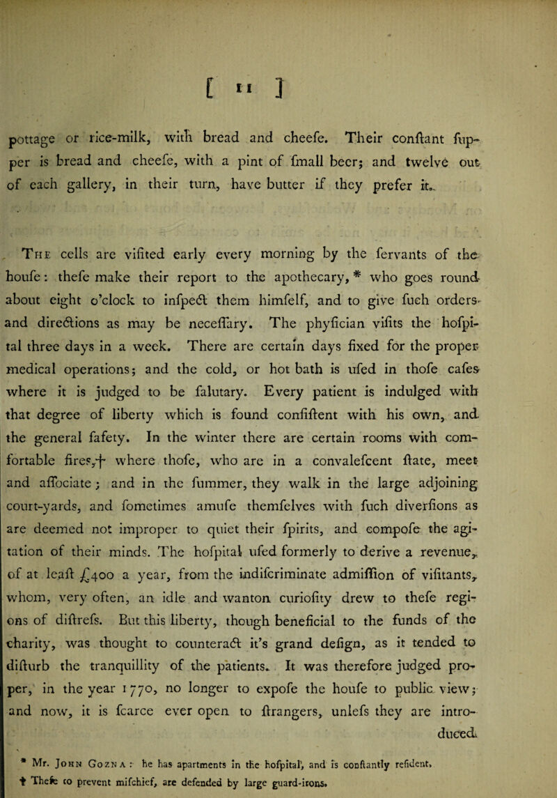 [ » ] pottage or rice-milk, with bread and cheefe. Their conftant flip¬ per is bread and cheefe, with a pint of fmall beer; and twelve out of each gallery, in their turn, have butter if they prefer iu The cells are vifited early every morning by the fervants of the houfe: thefe make their report to the apothecary, * who goes round about eight o’clock to infpedt them himfelf, and to give fueh orders* and direftions as may be neceflary. The phyfician vifits the hofpr- tal three days in a week. There are certain days fixed for the proper medical operations; and the cold, or hot bath is ufed in thofe cafes where it is judged to be falutary. Every patient is indulged with that degree of liberty which is found confident with his own, and the general fafety. In the winter there are certain rooms with com¬ fortable fireFy'f* where thofe, who are in a convalefcent ftate, meet and afiociate ; and in the fummer, they walk in the large adjoining court-yards, and fometimes amufe themfelves with fuch diverfions as are deemed not improper to quiet their fpirits, and eompofe the agi¬ tation of their minds. The hofpital ufed formerly to derive a revenue,, of at leaf: £400 a year, from the indifcriminate admiflion of vifitants,. whom, very often, an idle and wanton curiofity drew to thefe regi¬ ons of diftrefs. But this liberty, though beneficial to the funds of the charity, was thought to counteract it’s grand defign, as it tended to difturb the tranquillity of the patients. It was therefore judged pn> per, in the year 177o, no longer to expofe the houfe to public view;' and now, it is fcarce ever open to ftrangers, unlefs they are intro¬ duced^ \ * Mr. John Gozna : he has apartments In the hofpital1, and is conflantly reiident, ■fc Thefe co prevent mifchief, are defended by large guard-irons*