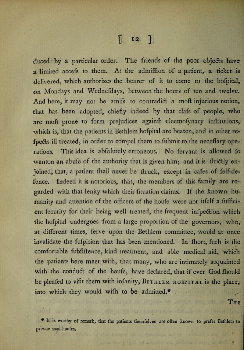 duced by a particular order. The friends of the poor obje&s have a limited accefs to them. At the admiffion of a patient, a ticket is delivered, which authorizes the bearer of it to come to the hofpital, on Mondays and Wednefdays, between the hours of ten and twelve. And here, it may not be amifs to contradi6l a moll injurious notion, that has been adopted, chiefly indeed by that clafs of people, who are mo ft prone to form prejudices againft eleemofynary inftitutions, which is, that the patients in Bethlem hofpital are beaten, and in other re- fpedls ill treated, in order to compel them to fubmit to the neceffary ope¬ rations. This idea is abfolutely erroneous. No fervant is allowed fo wanton an abufe of the authority that is given him; and it is ftridtly en¬ joined, that, a patient lhall never be ftruck, except in cafes of felf-de- fence. Indeed it is notorious, that, the members of this family are re¬ garded with that lenity which their fituation claims. If the known hu¬ manity and attention of the officers of the houfe were not itfelf a fuffici- ent fecurity for their being well treated, the frequent infpedb’on which the hofpital undergoes from a large proportion of the governors, who, at different times, ferve upon the Bethlem committee, would at once invalidate the fufpicion that has been mentioned. In fhort, fuch is the comfortable fubfiftence, kind treatment, and able medical aid, which the patients here meet with, that many, who are intimately acquainted with the conduct of the houfe, have declared, that if ever God ffiould be pleafed to vifit them with infanity, Bethlem hospital is the place, into which they would wiffi to be admitted.* . The * It is worthy of remark, that the patients themfelves are often known to prefer Bethlem to private mad-houfes.
