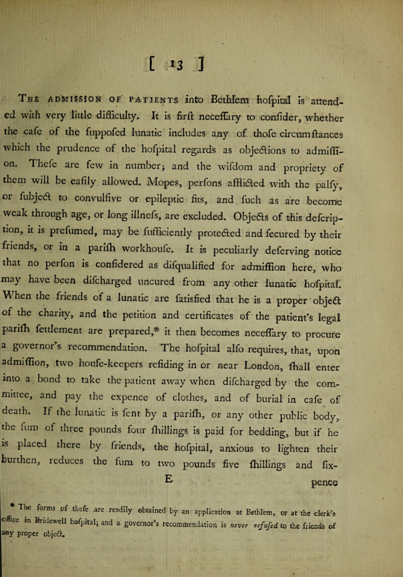 The admission of patients into Bcthlcm hofpital is attend¬ ed with very little difficulty. It is firft neceflltry to confider, whether the cafe of the fuppofed lunatic includes any of thofe circum fiances which the prudence of the hofpital regards as objections to admiffi- on. Thefe are few in number; and the wifdom and propriety of them will be eafily allowed. Mopes, perfons afffided with the palfy, or fubjeft to convullive or epileptic fits, and fuch as are become weak through age, or long illnefs, are excluded. Obje&s of this deferip- tion, it is prefumed, may be fufficiently protected and fecured by their friends, 01 in a parifh workhoufe. It is peculiarly deferving notice that no perfon is confidered as difqualified for admiffion here, who may have been difcharged uncured from any other lunatic hofpital'. When the friends of a lunatic are fatisfied that he is a proper object: of the charity, and the petition and certificates of the patient’s legal parifh fettlement are prepared,* it then becomes neceflary to procure a governor’s recommendation. The hofpital alfo requires, that, upon admiffion, two houfe-keepers refiding in or near London, fhall enter into a bond to take the patient away when difcharged by the com¬ mittee, and pay the expence of clothes, and of burial in cafe of death. If the lunatic is font by a parifh, or any other public body, the furo of three pounds four fhillings is paid for bedding, but if he is placed there by friends, the hofpital, anxious to lighten their burthen, reduces the fum to two pounds five fhillings and fix— 1 E- ~ pence * The forms of thefe are readily obtained by an application at Eethlem, or at the clerk's office m Bridewell hofpital; and a governor’s recommendation is never refufed to the friends of Proper objeft.