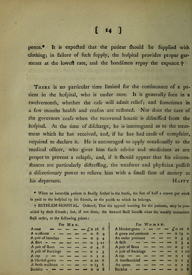 * t <4 ] pence.* It is expedted that the patient fhould be fupplied with clothing; in failure of fuch fupply, the hofpital provides proper gar¬ ments at the Ipweft rate, and the bondfmen repay the expence.-j- ► V. - i i * ' r. ,■ • V There is no particular time limited for the continuance of a pa- dent in the hofpital, who is under cure. It is generally feen in a twelvemonth, whether the cafe will admit relief; and fometimes in a few months health and reafon are reftored. Nor does the care of the governors ceafe when the recovered lunatic is difmilTed from the hofpital. At the time of difcharge, he is interrogated as to the treat¬ ment which he has received, and, if he has had caufe of complaint, required to declare it. He is encouraged to apply occafionally to the medical officer, who gives him fuch advice and medicines as are proper to prevent a relapfe, and, if it fhould appear that his circum- ftances are particularly diftr effing, the treafurer and phyfician poffefs a difcretionary power to relieve him with a fmall fum of money at his -departure. Happy * When an incurable patient is finally fettled in the houfe, the fum of half a crown per week is paid to the hofpital by his friends, or the parilh to which he belongs. -f* BETHLEM HOSPITAL. Ordered, That the apparel wanting for the patients, may be pro* vided by their friends; but, if not done, the fteward (hall furnilh what the weekly committee (hajl order, at the following prices: For M e n. A coat — •— — — — £o 16 6 A waiftcoat - — — — — o . 6 4 A pair of breeches —- — — o 9 4 A fcirt .— — o 3 11 A pair of (hoes — — — — p 4 6 A pair of dockings — — — o 2 3 A cap — — — — o I 0 A blanket gown — — — — o IO 6 A ftrait waiftcoat — — — — o 13 6 For Women. A blanket gown - — — — io 6 A gown and petticoat — — — 0 19 0 An under petticoat —* — — 0 3 3 Afliift — — — — — 0 3 4 A pair of (hoes — — — 0 3 1 A pair of (lockings — — — 0 1 JO A cap — — — — — — 0 1 0 A handkerchief — — — -r O 1 3 An apron — — — 2 2
