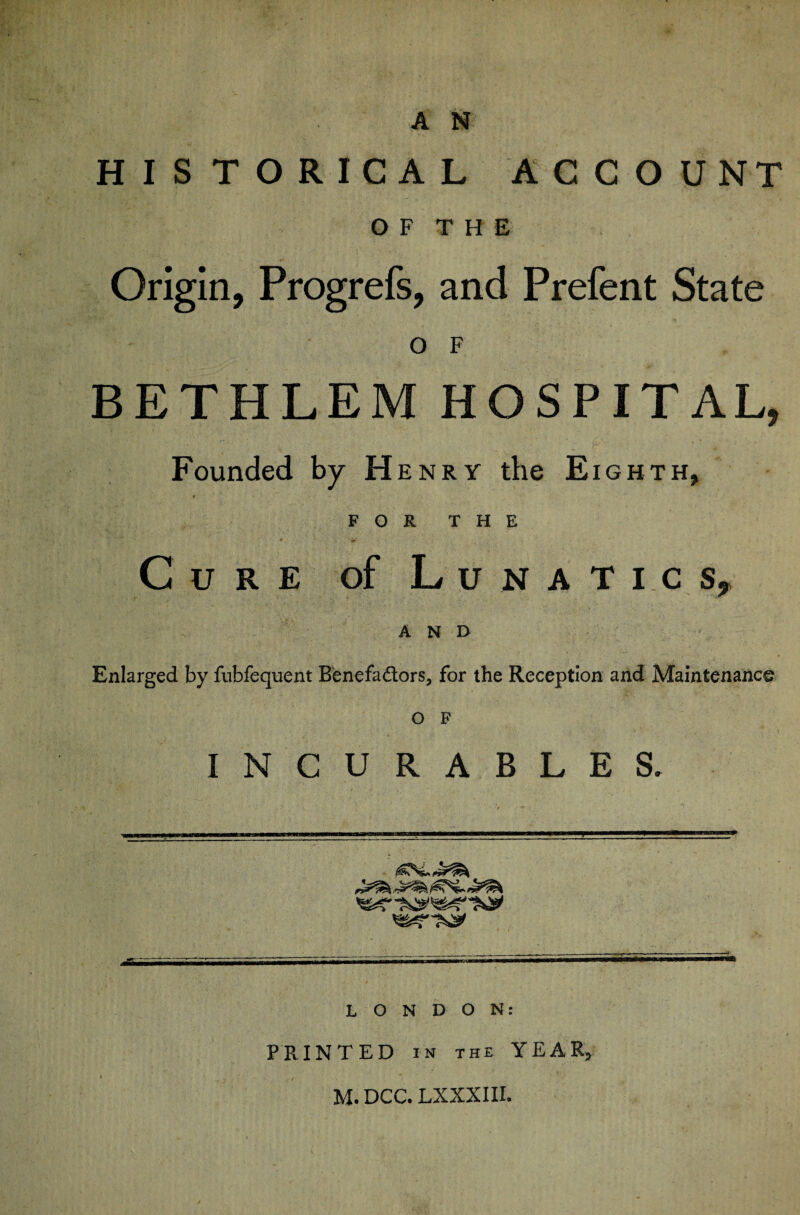 HISTORICAL ACCOUNT O F T H E Origin, Progrefs, and Prefent State O F BETHLEM HOSPITAL, Founded by Henry the Eighth, r FOR THE Cure of Lunatic s, AND Enlarged by fubfequent Benefadors, for the Reception and Maintenance o F INCURABLES. LONDON: PRINTED IN THE YEAR, M.DCC. LXXXIII.