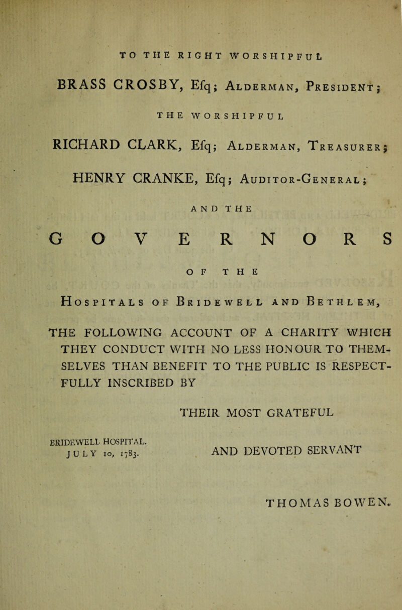 t +. TO THE RIGHT WORSHIPFUL BRASS CROSBY, Efq; Alderman, President; THE WORSHIPFUL RICHARD CLARK, Efq; Alderman, Treasurer; HENRY CRANKE, Efq; Auditor-General; \ ~ AND THE GOVERNORS ’■ ' ’ * . . , . *- . < OF THE H ospitals of Bridewell and Bethlem, THE FOLLOWING ACCOUNT OF A CHARITY WHICH THEY CONDUCT WITH NO LESS HONOUR TO THEM¬ SELVES THAN BENEFIT TO THE PUBLIC IS RESPECT¬ FULLY INSCRIBED BY THEIR MOST GRATEFUL BRIDEWELL HOSPITAL. JULY 10, .783. AND DEVOTED SERVANT THOMAS BOWEN..