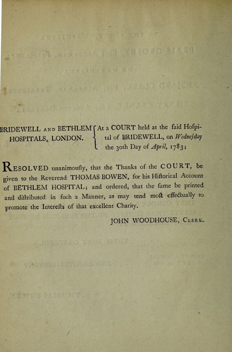 BRIDEWELL and BETHLEM f At a COURT held at the Paid Hofpi- HOSPITALS, LONDON. \ tal of BRIDEWELL, on Wednejday t the 30th Day of April, 1783; . *» * *■- Resolved unanimoully, that the Thanks of the COURT, be given to the Reverend THOMAS BOWEN, for his Hrftorical Account of BETHLEM HOSPITAL; and ordered, that the fame be printed and diftributed in fuch a Manner, as may tend moil effectually to promote the Interefts of that excellent Charity. JOHN WOODHOUSE, Cderk... / /