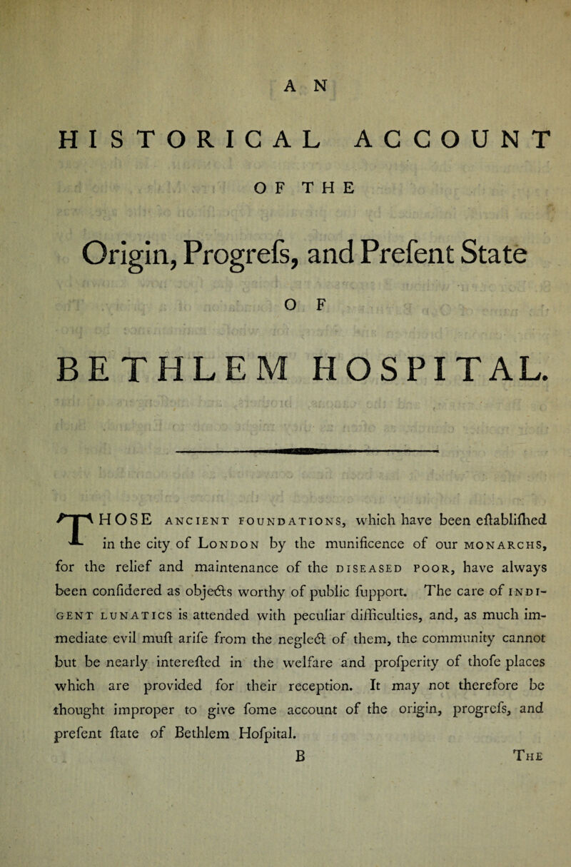 HISTORICAL ACCOUNT O F T H E 9 •» 7 ^ ' ; f  i' * « • . , Origin, Progrefs, and Prefent State O F •. ‘ ’ f t « t ‘ , 1 : ’ - » . BETHLEM HOSPITAL. THOSE ancient foundations, which have been eftabliffied. in the city of London by the munificence of our monarchs, for the relief and maintenance of the diseased poor, have always been confidered as objetfts worthy of public fupport. The care of indi¬ gent lunatics is attended with peculiar difficulties, and, as much im¬ mediate evil muft arife from the negledt of them, the community cannot but be nearly interefted in the welfare and profperity of thofe places which are provided for their reception. It may not therefore be thought improper to give fome account of the origin, progrefs, and prefent ftate of Bethlem Hofpital. B The