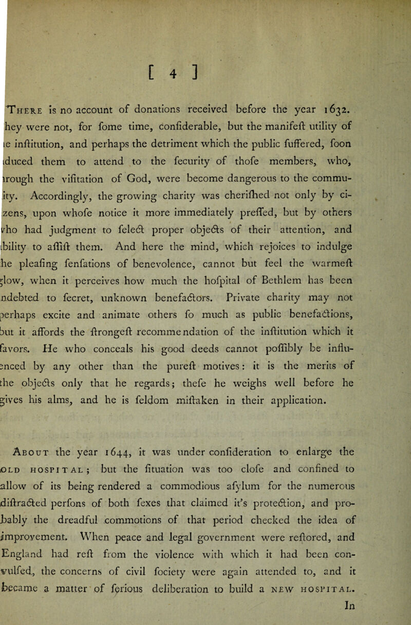 'There is no account of donations received before the year 1632, hey were not, for fome time, confiderable, but the manifeft utility of le infHtution, and perhaps the detriment which the public fuffered, foon tduced them to attend to the fecurity of thofe members, who, trough the vifitation of God, were become dangerous to the commu- ity. Accordingly, the growing charity was cherifhecl not only by ci- zens, upon whofe notice it more immediately preffed, but by others vho had judgment to feleCt proper objeCts of their attention, and ibility to affift them. And here the mind, which rejoices to indulge he pleafing fenfations of benevolence, cannot but feel the warmed: ;low, when it perceives how much the hofpital of Bethlem has been ndebted to fecret, unknown benefaCtors. Private charity may not perhaps excite and animate others fo much as public benefactions, but it affords the itrongeft recommendation of the inftitution which it favors. He who conceals his good deeds cannot poffibly be influ¬ enced by any other than the pureft motives: it is the merits of the objeCts only that he regards; thefe he weighs well before he gives his alms, and he is feldom miftaken in their application. About the year 1644, it was under confederation to enlarge the old hospital; but the fituation was too clofe and confined to allow of its being rendered a commodious afylum for the numerous diftraCted perfons of both fexes that claimed ids protection, and pro¬ bably the dreadful commotions of that period checked the idea of improvement. When peace and legal government were reftored, and England had reft from the violence with which it had been con- vulfed, the concerns of civil fociety were again attended to, and it became .a matter of ferious deliberation to build a new hospital. In