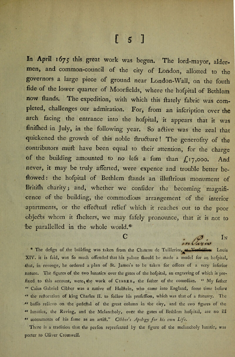 In April 1675 this great work was begun. The lord-mayor, aider- men, and common-council of the city of London, allotted to the governors a large piece of ground near London-Wall, on the fouth fide of the lower quarter of Moorfields, where the hofpital of Bethlem now Hands. The expedition, with which this ftately fabric was com¬ pleted, challenges our admiration. For, from an infcription over the aich facing the entrance into the hofpital, it appears that it was finifhed in July, in the following year. So adtive was the zeal that quickened the growth of this noble Hru&ure! The generality of the contributors muff have been equal to their attention, for the charge of the building amounted to no lefs a fum than £17,000. And never, it may be truly afferted, were expence and trouble better be¬ llowed : the hofpital of Bethlem Hands an illuflrious monument of Britifli charity; and, whether we confider the becoming magnifi¬ cence of the building, the commodious arrangement of the interior apartments, or the effectual relief which it reaches out to the poor objedts whom it fhelters, we may fafely pronounce, that it is not to •be parallelled in the whole world.* dg In ^ ^7 t/VZAT * The defign of the building was taken from the Chateau de Tuilleries, nf VipfoiHiwi Louis XIV. it is faid, was fo much offended that his palace fhould be made a model for ai; hofpital, that, in revenge, he ordered a plan of St. James’s to be taken for offices of a very inferior nature. The figures of the two lunatics over the gates of the hofpital, an engraving of which is pre¬ fixed to this account, werev*he work of Cibber, the father of the comedian. “ My father “ Caius Gabriel Cibber was a native of Holftein, who came into England, fome time before ** the reftoration of king Charles II. to follow his profeffion, which was that of a ftatuary. The 4t baffo relievo on the •pedeftal of the great column in the city, and the iwo figures of the ft lunatics, the Raving, and the Melancholy, over the gates of Bethlem hofpital, are no ill ** monuments of his fame as an artift,” Cibber s apology for his oxvn Life. There is a tradition that the perfon reprefented by the figure of the melancholy lunatic, was porter to Oliver Cromwell.