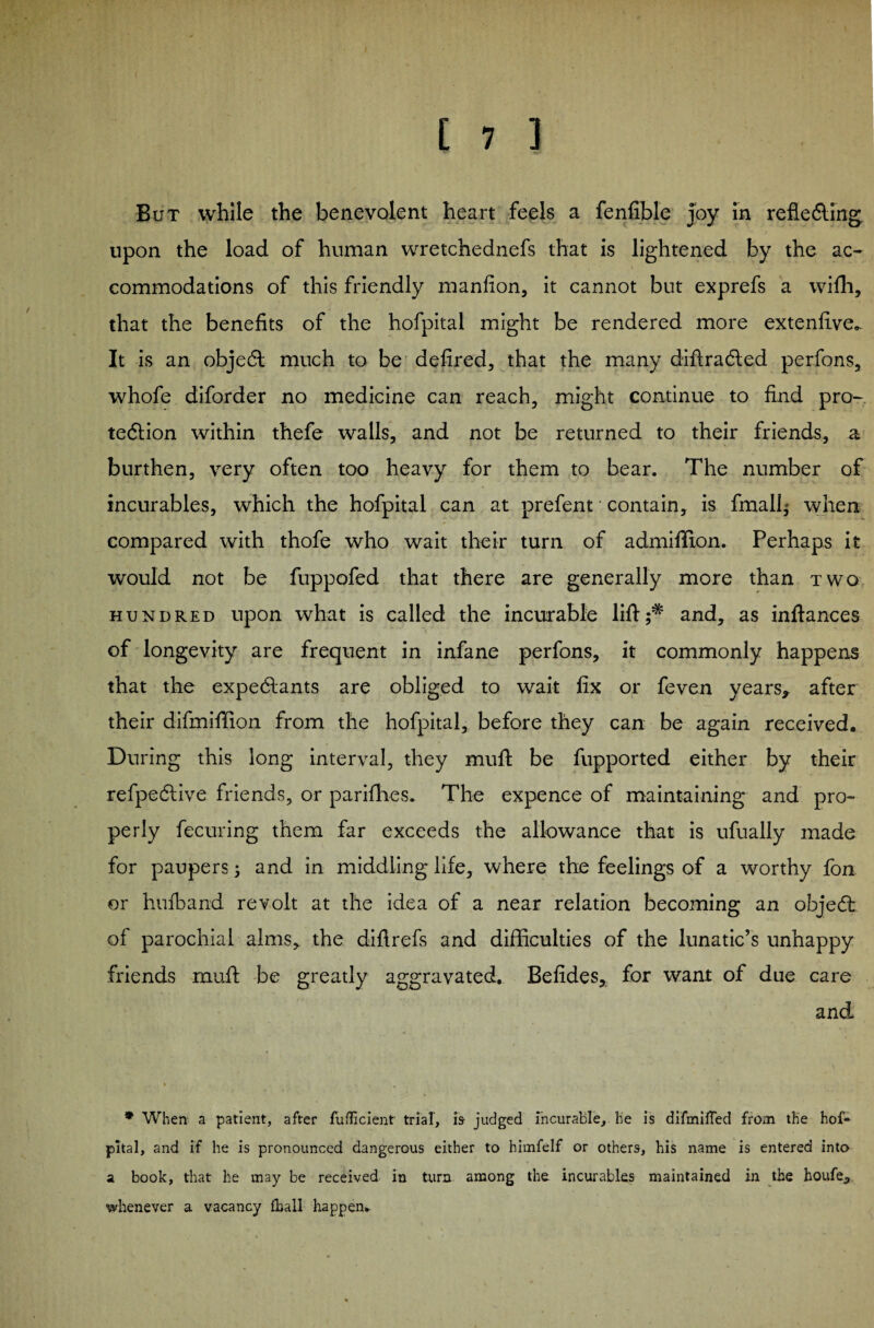 But while the benevolent heart feels a fenfible Joy in reflecting upon the load of human wretchednefs that is lightened by the ac¬ commodations of this friendly manfion, it cannot but exprefs a wifh, that the benefits of the hofpital might be rendered more extenfive.. It is an object much to be defired, that the many diftracted perfons, whofe diforder no medicine can reach, might continue to find pro¬ tection within thefe walls, and not be returned to their friends, a burthen, very often too heavy for them to bear. The number of incurables, which the hofpital can at prefent • contain, is finally when compared with thofe who wait their turn of admiffion. Perhaps it would not be fuppofed that there are generally more than two hundred upon what is called the incurable lift;* and, as inftances of longevity are frequent in infane perfons, it commonly happens that the expectants are obliged to wait fix or feven years, after their difmiffion from the hofpital, before they can be again received. During this long interval, they mull be fupported either by their refpective friends, or parifhes. The expence of maintaining and pro- perly fccuring them far exceeds the allowance that is ufually made for paupers; and in middling life, where the feelings of a worthy fon or hufband revolt at the idea of a near relation becoming an object of parochial alms, the diflrefs and difficulties of the lunatic’s unhappy friends muft be greatly aggravated. Befides, for want of due care and * When a patient, after fufBcient trial, is judged incurable, he is difmiiTed from the hof¬ pital, and if he is pronounced dangerous either to himfelf or others, his name is entered into a book, that he may be received in turn among the incurables maintained in the houfe, whenever a vacancy fhall happen.