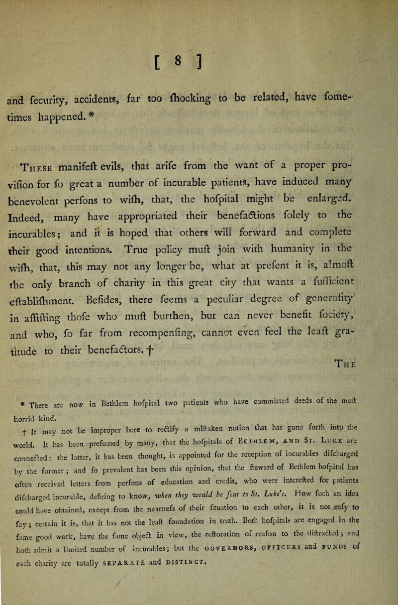 and fecurity, accidents, far too fhocking to be related, have fome- times happened. * These manifeft evils, that arife from the want of a proper pro- v'lfion for fo great a number of incurable patients, have induced many benevolent perfons to wifti, that, the hofpital might be enlarged. Indeed, many have appropriated their benefa&ions folely to the incurables; and it is hoped that others will forward and complete their good intentions. True policy muft join with humanity in the wifh, that, this may not any longer be, what at prefent it is, a!mod the only branch of charity in this great city that wants a fufficient eftablifhment. Befides, there feems a peculiar degree of generality in affifting thofe who mull: burthen, but can never benefit fociety, and who, fo far from recompenfing, cannot even feel the leaf!: gra¬ titude to their benefadtors, 'f The * There are novv in Bethlem hofpital two patients who have committed deeds of the moft horrid kind. f It may not be improper here to reaify a miftaken notion that has gone forth into the world. It has been prefumed by many, that the hofpitals of Bethlem, and Sr. Luke are connected: the latter, it has been thought, is appointed for the reception of incurables difcharged by the former ; and fo prevalent has been this opinion, that the fteward of Bethlem hofpital has often received letters from perfons of education and credit, who were interefted for patients difcharged incurable, defiring to know, when they would he fent to St. Lukes. How fuch an idea could have obtained, except from the nearnefs of their fituation to each other, it is not eafy to fay ; certain it is, that it has not the leaf!; foundation in truth. Both hofpitals aie engaged in the fame good work, have the fame objeft in view, the reftoration of reafon to the diftrafted ; and both admit a limited number of incurables; but the GOVERNORS, officers and funds of each charity are totally separate and pistinct.