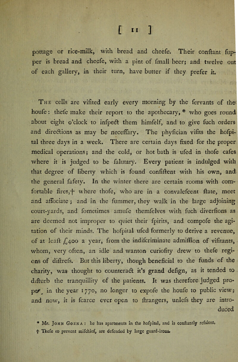 pottage or rice-milk, with bread and cheefe. Their conftant fup- per is bread and cheefe, with a pint of fmall beer; and twelve out of each gallery, in their turn, have butter if they prefer it. The cells are vifited early every morning by the fervants of the * houfe: thefe make their report to the apothecary, * who goes round about eight o’clock to infpecSt them himfelf, and to give fuch orders and directions as may be neceffary. The phyfician vifits the hofpi- tal three days in a week. There are certain days fixed for the proper medical operations; and the cold, or hot bath is ufed in thofe cafes where it is judged to be falutary. Every patient is indulged with that degree of liberty which is found confident with his own, and the general fafety. In the winter there are certain rooms with com¬ fortable fires,-)- where thofe, who are in a convalefcent ftate, meet and affociate; and in the fummer, they walk in the large adjoining court-yards, and fometimes amufe themfelves with fuch diverfions as are deemed not improper to quiet their fpirits, and compofe the agi¬ tation of their minds. The hofpital ufed formerly to derive a revenue, of at leaf: ^400 a year, from the indiferiminate admiffion of vifitants, whom, very often, an idle and wanton curiofity drew to thefe regi¬ ons of diftrefs. But this liberty, though beneficial to the funds of the charity, was thought to counteract it’s grand defign, as it tended to difturb the tranquillity of the patients. It was therefore judged pro¬ pel in the year 1770, no longer to expofe the houfe to public view; and now, it is fcarce ever open to Grangers, unlefs they are intro¬ duced * Mr. John Gozna : he has apartments In the hofpital, and is conflantly refident* f Thefe to prevent mifehief, are defended by large guard-irons.