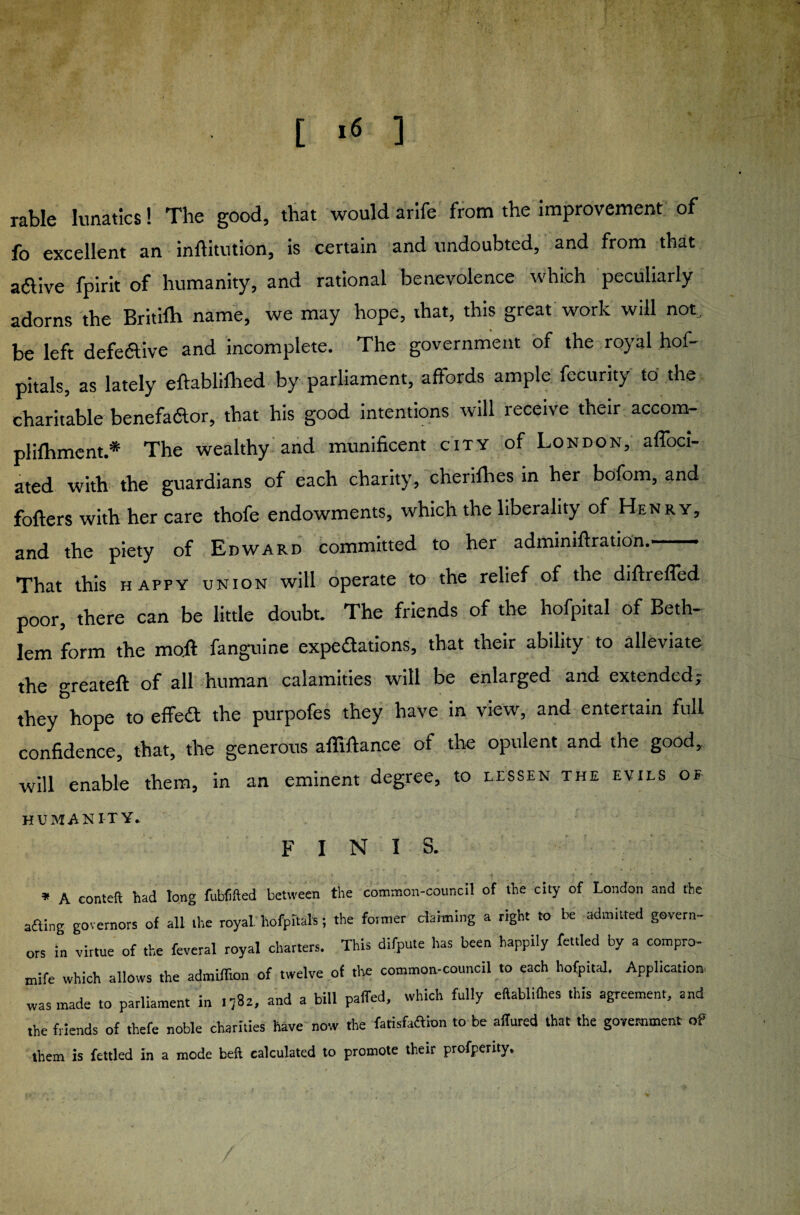 [ »6 ] rable lunatics! The good, that would arife from the improvement of fo excellent an inftitution, is certain and undoubted, and from that adive fpirit of humanity, and rational benevolence which peculiarly adorns the Britilh name, we may hope, that, this great work will not, be left defe&ive and incomplete. The government of the royal hof- pitals, as lately eftabliihed by parliament, affords ample fecurity to the charitable benefador, that his good intentions will receive their accom- plifhment.* The wealthy and munificent city of London, affoci- ated with the guardians of each charity, cherifhes in her bofom, and fofters with her care thofe endowments, which the liberality of Henry, and the piety of Edward committed to her admmiftration.- That this happy union will operate to the relief of the diftreffed poor, there can be little doubt. The friends of the hofpital of Beth- lem form the moll fanguine expeaations, that their ability to alleviate the greateft of all human calamities will be enlarged and extended ^ they hope to effeft the purpofes they have in view, and entertain full confidence, that, the generous affifiance of the opulent and the good, will enable them, in an eminent degree, to lessen the evils of humanity* finis. * A eonteft had tong fubfifted between the common-council of the city of London and the afting governors of all the royal hofpitals; the foraier claiming a right to be admitted govern¬ ors in virtue of the feveral royal charters. This difpute has been happily fettled by a compro- mife which allows the admiffion of twelve of the common-council to each hofpital. Application. was made to parliament in .782, and a bill palled, which fully eftablilhes this agreement, and the friends of thefe noble charities have now the fatisfaftion to be allured that the government of them is fettled in a mode beft calculated to promote their profperity.