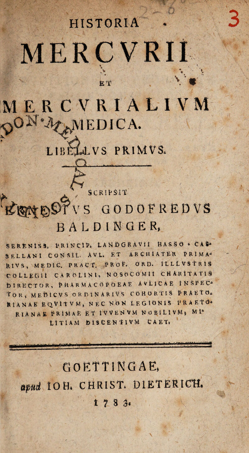 HISTORIA ni: 7 i. 1 *. ET * M E R C V R I A L I V M ^ON%^MEDICA. LIbS£«LVS PRIMVS, - p.-. .- i £ , SCRIPSIT VS GODOFREDVS B A L D I N G E R, serenis Sj. princip* landgravh Rasso * c as-* SELLANt CON sit. AVL. ET ARCHIATER PRIMA- Rtvs, MEDI C. PRACT, PROF. 0 R D. ILLLVSTrIS collegu c A r n L i N i, Nosocomii cH a r itatis DIRECTOR, PHARMACOPOLAE avlicae iNSPEC- ToRf M E D t C V s ORDiNARI V’S COHORTIS HAETOs EIANAE EqVITVM, NEC NON LEGIONIS t» RAETO» EIANAE PRiMaE Et i V V e N V M N g b i L i V M j Mt* LiTlAM DlSCENtlVM C A E T, mr.i lirii limi mi.i.rini ■ME GOETTINGAE, apud IOH. CHIO ST. DlETERICtt t ? 8 3«