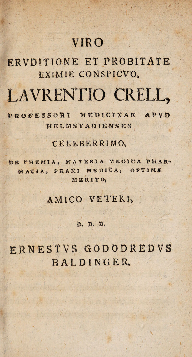 VIRO \ ERVDITIONE ET PROBITATE EXIMIE CONSPICVO* ' - * V LAVRENTIO CRELL, VROrESSbin MEDICINAE A^VB HELM STADIENS E $ / , j ' ' „ , ' / CELEBERRIMO, r • z' . | N ’• /, i ) U E C H EMIA, Iff AfERlA KEDlCA MtA fc» MA'CIAj PR AXI MEfiltA) OPTIMIS MERITO, AMICO VETERI* i i > gj , v - ‘ ' ■ . /<r' . ' i v *  ''' 6. D. Di. ERNESTVS GODODREDVS BALDINGER. I I s y .. 1 • i /