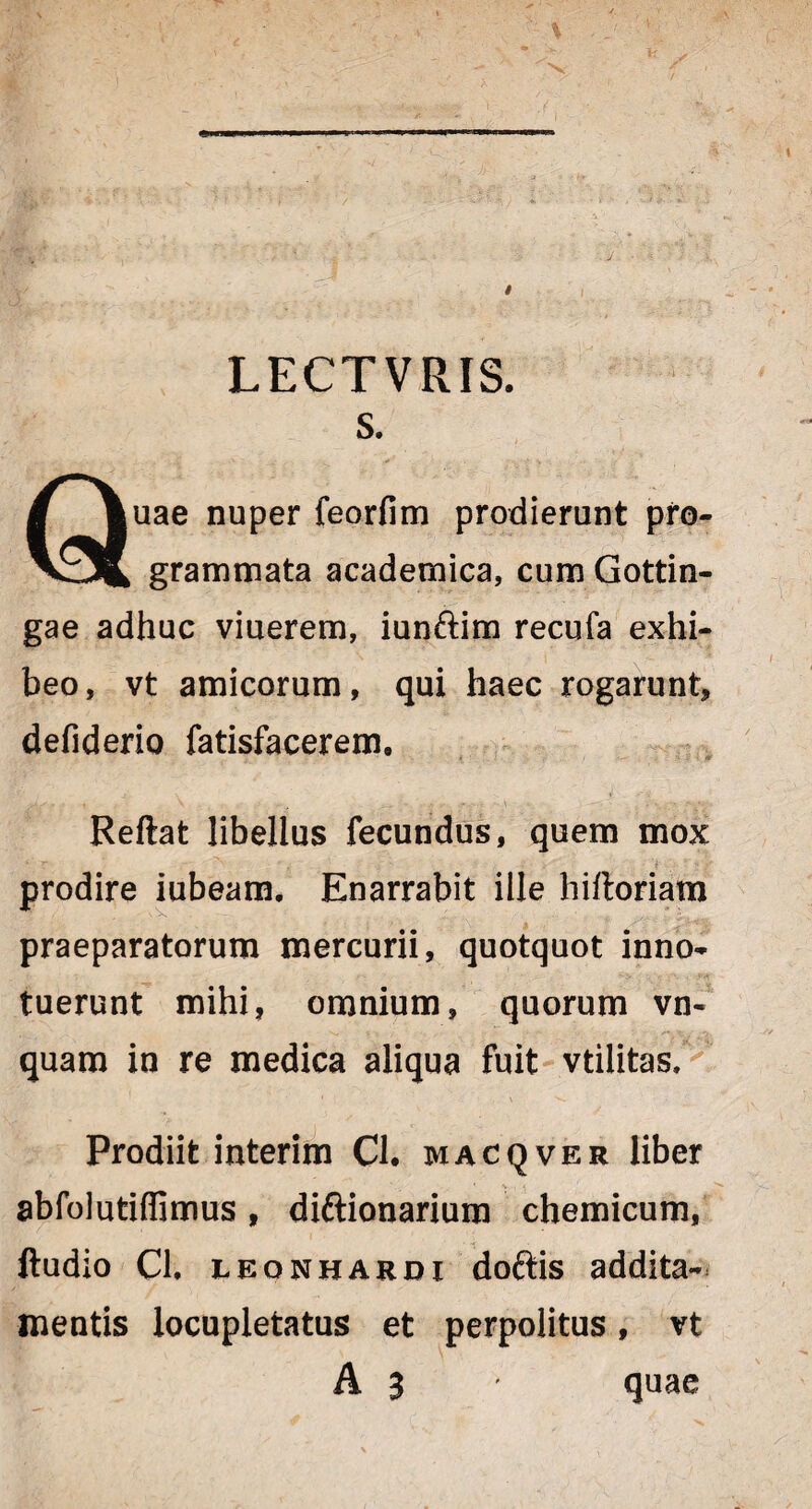 LECTVRIS. s. Quae nuper feorfim prodierunt pro¬ grammata academica, cum Gottin- gae adhuc viuerem, iunftim recufa exhi¬ beo, vt amicorum, qui haec rogarunt, defiderio fatisfacerem. Reflat libellus fecundus, quem mox ‘ T ' r\ ‘ . ' V ' .• ■ 'f ; S f prodire iubeam. Enarrabit ille hifloriam praeparatorum mercurii, quotquot inno¬ tuerunt mihi, omnium, quorum vn- quam in re medica aliqua fuit vtilitas. Prodiit interim Cl. macqver liber abfolutiffimus, diftionarium chemicum, ftudio Ch leonhardi doftis addita¬ mentis locupletatus et perpolitus, vt A 3 quae