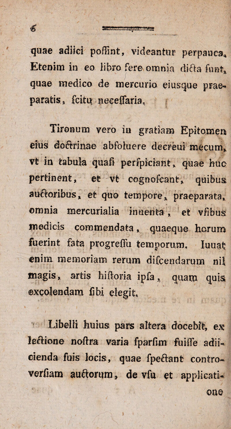 quae adiici poffint, videantur perpauca. Etenim in eo libro fere omnia difta kmK • v ; ' quae medico de mercurio ei usque prae* paratis u fcito meceffaria, Tironum vero ia gratiam Epitomen eius doftrinae abfolucre deereui mecum, vt in tabula quali perfpkiant, quae huc pertinent, et vt cognofcant, quibus auctoribus, et quo tempore, praeparata, ©mnia mercurialia in uenta, et vfibus m edi cis commendata, quaeque horum fuerint fata pcogreffu temporum, Iuuat enim memoriam rerum difcendarum nit magis, artis hi Horia ipfa, quam quis excolendam fibi elegit. Libelli huius pars altera docebit, ex lectione noftra varia fparfim fu i fle adib cienda fuis locis, quae fpeftant contro~ verfiam au&orum, de vfu et applicatio om