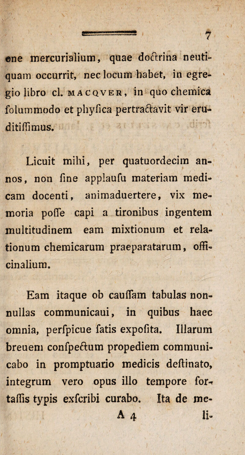 ©ne mercurialium, quae doftrina neuti- quam occurrit, nec locum habet, in egre¬ gio libro cl. macqver, in quo chemica folummodo et phyfica pertractavit vir em- ditiffimus. . *... •■* ‘i _'. ^ 1 I Licuit mihi, per quatuordecim an¬ nos, non fine appiaufu materiam medi¬ cam docenti, animaduertere, vix me¬ moria pofle capi a tironibus ingentem multitudinem eam mixtionum et rela¬ tionum chemicarum praeparatarum, offi- cinalium. k. -/. ■ ■- p; ,/ '}•) ./ ■ ■ .-i i' <i Eam itaque ob cauflam tabulas non¬ nullas communicaui, in quibus haec omnia, perfpicue fatis expofita. Illarum breuem confpeftum propediem communi¬ cabo in promptuario medicis deftinato, integrum vero opus illo tempore for-r taflis typis exfcribi curabo. Ita de me- A 4 ii-