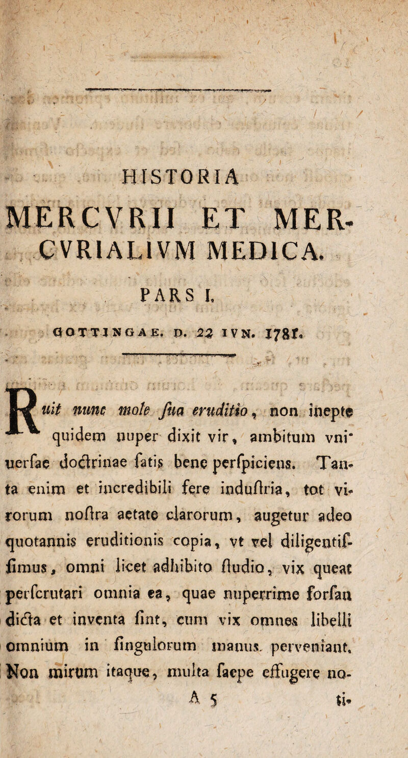 , / ' / HISTORIA MERCVRII ET MER- CVRIAL1VM MEDICA. . ' , • - . PARS I. «i 4 r .. . < - . ' •' j r ^ i - . . v_. i 0 O TTI SGAE. D. 2% IVN. I78t« mm . . i -Mi. ■ ■.?] . il I!. . j ..ULJLJI ' f W* wi/ Tiuitc mote fm eruditio, non inepte quidem nuper dixit vir, ambitum vni* uerfae dodlrinae fatis bene perfpiciens. Tan¬ ta enim et incredibili fere induflria, tot vi¬ rorum noAra aetate clarorum, augetur adeo quotannis eruditionis copia, vt vel diiigentif- fimus, omni licet adhibito Audio, vix queat perfcrutari omnia ea, quae nuperrime forfan di<Tta et inventa fint, cum vix omnes libelli omnium in Angulorum manus, perveniant. Non mirum itaque, multa facpe effugere no-