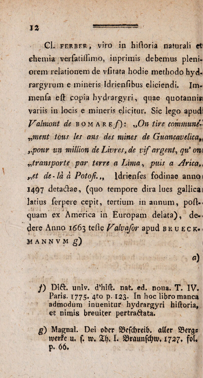 JZ ..- ' Cl. ferber j, viro in hiftoria naturali et chemia verfatilTimo, inpriinis debemus pleni¬ orem relationem de vfitata hodie methodo hyd- rargyrum e mineris Idrienfibus eliciendi. Im- menfa eft copia hvdiargyri, quae quotannis variis in locis e mineris elicitur. Sic lego apud' Vahnont de bomaref); „On tire communi* „ment tcms les ans des mines de Guancavelicaf i $,pour im million de Livres, de vif argent, qu* om „transporte par terre a Lima, puis a Arica, 9,et de-la a PotoJt.,9 ldrienfes fodinae anno 1497 detaclae, (quo tempore dira lues gallica? latius ferpere cepit, tertium in annum, poft* quam ex America in Europam delata), de«‘ dere Anno 1663 teOe Valvafor apud bhueck* MANNVM g) I /) Di61. univ. dVift. nat. ed. noua. T. IV. Paris. 1775. 4to p. 123. In hoc libro manca admodum inuenitur hydrargyri hiftoria, et nimis breuiter pertra6tata. g) Magnal. Dei ober SSefdneib. alfer 23er<$s tverle «♦ f, I. 35raunfd;tv, 1737, frf* p. 06*