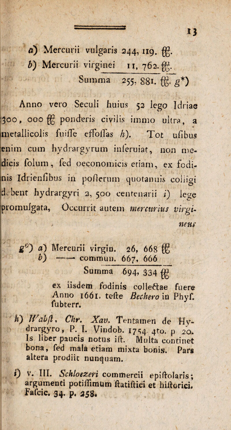 fi) Mercurii vulgaris 244, 119. £g. b) Mercurii virginei 11, 762. Summa 255, 881. {g. g*) Anno vero Seculi huius 52 lego Idriae hoo, 000 fg ponderis civilis immo ultra, a * imetaliicolis fuilTe efFoflas h). Tot ufibus enim cum hydrargyrum inleruiat, non me¬ dicis folum, fed oeconomicis etiam, ex fodi- inis idrienfibus in poflerum quotannis coiiigi d.bent hydrargyri 2, 500 centenarii i) lege promulgata, Occurrit autem mercurius virgi- I . r'\ ! L%* ■ '-<■ < a - netu \ gf'0 a) Mercurii Virgin. 26, 668 $2 b) ——• commun. 667, 666 Surnma 694, 334 g ex iisdem fodinis colleftae fuere Anno 1661. tefte Becliero in Phyf. fubterr. K) IVab/i, Chr. Xav. Tentamen de Hy¬ dra r gyro, P. I. Vindob. 1754. 4to. p 20* Is liber paucis notus ift. Multa continet bona, fed mala etiam mixta bonis. Pars altera prodiit nunquam. 0 V. III. Schloezen commercii epiftolaris; argumenti potiflimUm ftadftici et hiitorici. Fafcic. 34. p. s$8*