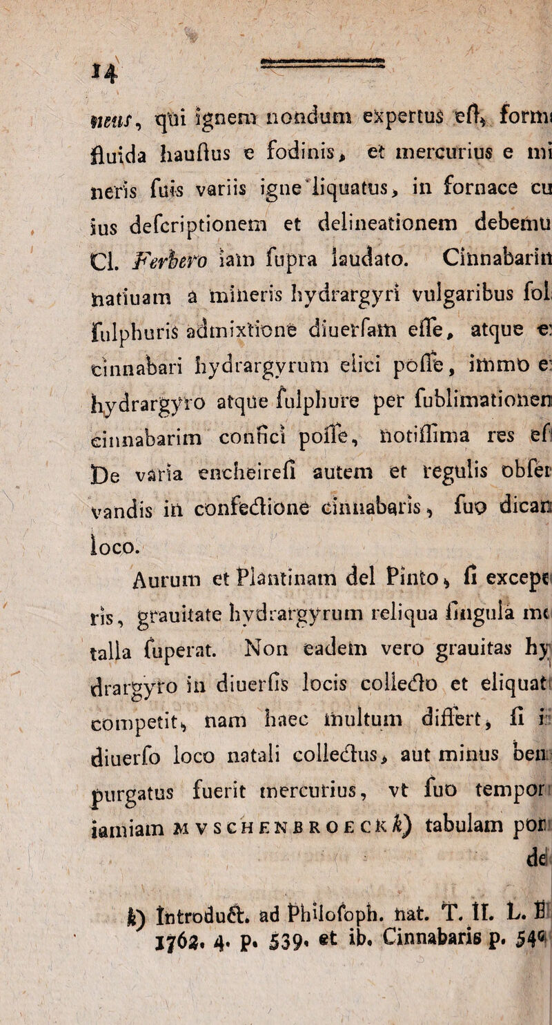 tuus, qui sgnem nondum expertus eft* formi fluida hauftus e fodinis, et mercurius e mi neris filis variis igne‘liquatus, in fornace cu ius defcriptionem et delineationem debemu Cl. Fwbero iam fupra laudato. Cinnabaritt natiuam a mineris hydrargyrt vulgaribus fol fulpburis admixtione diuetTam efle, atque e: cinnabari hydrargyrum elici poffe, immO e* Kydrargyro atque iulphure per fublimationen cinnabarim confici poffe, iiotiflima res efi De varia encheirefi autem et regulis obfer vandis in confe&ione cinnabaris * fuo dican loco. Aurum et Plautinam dei Pinto* fi excepc ris, grauitate bydrargyrum reliqua fingula mi talla (operat. Non eadem vero grauitas hy drargyro in diuerfis locis coliedlo et eliquat competit., nam haec multum differt* fi i diuerfo loco natali colledus, aut minus ben purgatus fuerit mercurius, vt fuo tempor iamiam mvschenbroeckQ tabulam pon de! k) lntrodu&. ad Philofoph. liat. T. II. L. fi 1762. 4* p. 539» «t Cinnabaris p. 54G!