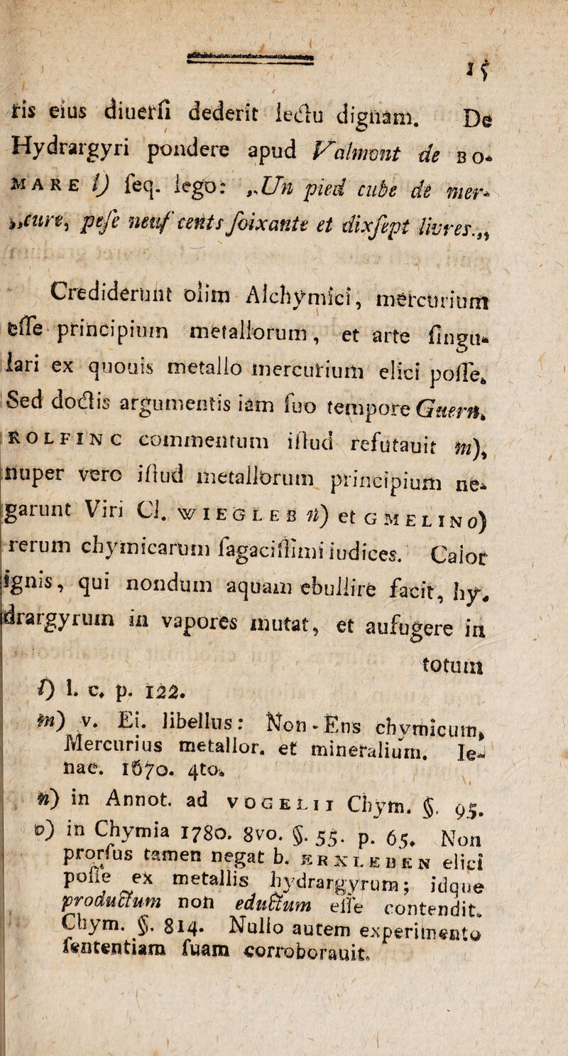 ' i? ris eius diuerfi dederit iedu dignam. De Hydrargyri pondere apud Valmmt de bo- mare 1) feq. lego: ,.Un pied cube de mer- i,cut e, pefe neuf cents foixante et dixfept livrer.„ Crediderunt oiim Alchymici, mercurium e fle principium metallorum, et arte fingu» lari ex «pronis metallo mercurium elici polle. Sed docti;; argumentis iam fuo tempore Gaern. Rolfinc commentum illud refutauit m), nuper vero iflud metallorum principium ne» garunt Viri Cl. wiecLeb n) et gmeuno) 'tetum chymicarum lagaciflimiiudices. Caior ignis, qui nondum aquam ebullire facit, by, drargyrum in vapores mutat, et aufugere in totum 0 !• c» p. 122. frt) v. Ei. libellus: Non-Ens chvrnicuifii Mercurius metallor. et mineralium, le- nae. 1670. 4to* »» *0 in Annot. ad vogelii Chym. §. 95. v) in Chymia 1780. 8vo. §. 55. p. 65. Non pronus tamen negat b. e r k l e d e n elici polie ex metallis hydrargyrum; idque productam non edutium elfe contendit. Ctaym. 814. Nullo autem experimento fententiam fuam corroborauit»