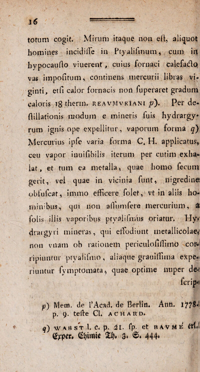 totum cogit. Mirum itaque non eff aliquot homines incidiffe ia Ptyalifmum, cum in hypocauflo vtuerent, cuius fornaci calefa&Q vas impofitum, continens mercurii libras vi- ginti, etfi calor fornacis non fuperaret gradum caloris ig therm. reavMvrIani p). Perde* . » ftillationis modum e mineris luis hydrargy* rum ignis ope expellitur, vaporum forma q) Mercurius ipfe varia forma C. H. applicatus, ceu vapor tnuifibilis iterum per ctitim exha* iat, et tum ea metalla, quae homo fecum gerit, vel quae iii vicinia furtt, nigredine; obfufcat, linitio efficere folety vt in aliis ho* minibtis, qui non affumfere mercurium, a folis illis vaporibus ptyalifmus oriatur. Hy* drargyri mineras, qui effodiunt metallicblae,' non vnam oh rationem periculofiffimo cor¬ ii p i u n t u r p ty a 1 i fm o , a i i a q u e gra u! ffi m a ex p e» ritmtur fymptomata, quae optime nuper de- fcrip*? Menfl. de fAcad. de Bertirh Attti. p. 9. teiie Cl. aCharu* 1 /■ r % ♦ q) WAflsT.I. e. p. 2t. fp- et bavme m* (S^intit £!)♦ 3* 444*