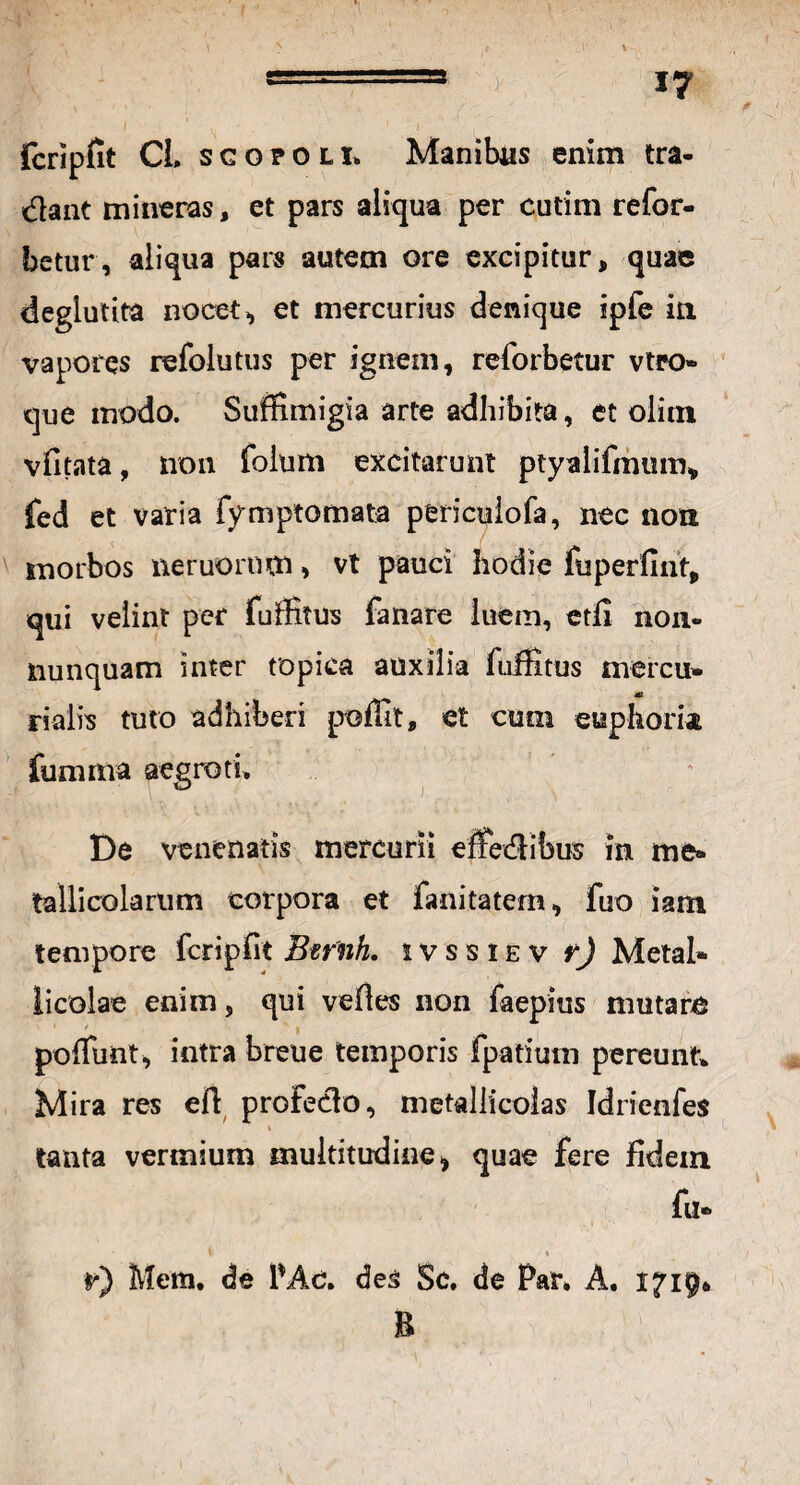 fcripfit CL sgopolI. Manibus enim tra¬ dant mineras, et pars aliqua per cutim refor- betur, aliqua pars autem ore excipitur, quae deglutita nocete et mercurius denique ipfe in vapores refolutus per ignem, reforbetur vtro» que modo. Suffimigia arte adhibita, et olitn vfitata, non foium excitarunt ptyalifmum* fed et varia fymptomata pericuiofa, nec non morbos neruomm, vt pauci hodie fuperfint, qui velint per fuffitus fanare luem, etfi non- nunquam inter topica auxilia fuffitus mercu* rialis tuto adhiberi poffit, et cum euphoria fumma aegroti. De venenatis mercurii effedibus in me» tallicolarum corpora et fanitatem, fuo iam tempore fcripfit Btfnh. ivssiev r) Metal* iicolae enim, qui velles non faepius mutare poffimt, intra breue temporis fpatium pereunt* Mira res efl profedo, metallicolas Idrienfes % tanta vermium multitudine* quae fere fidem fu- i * ,( *•) Metn. de l’Ac. des Sc. de Par, A. 1719» B