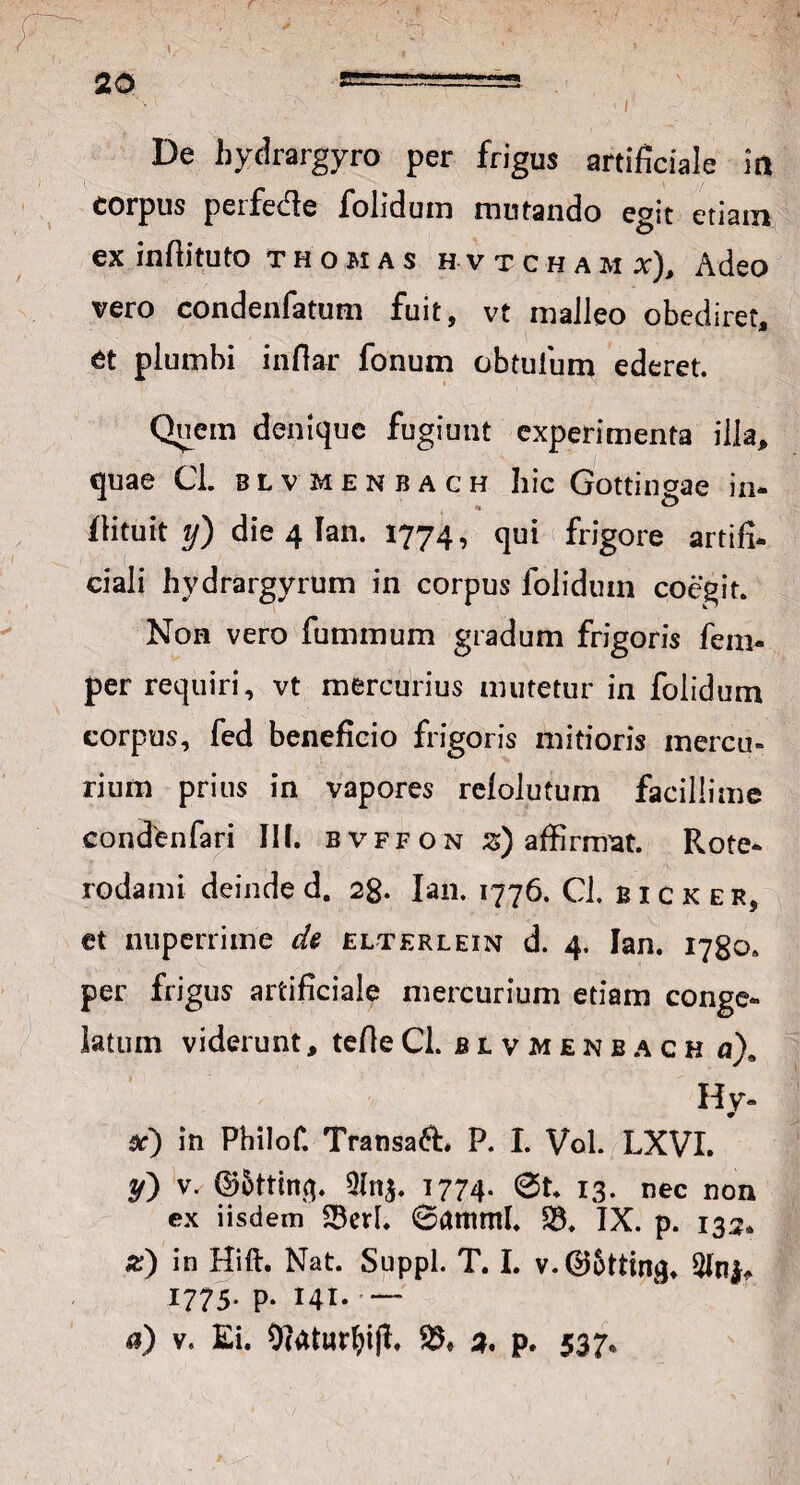 De hydrargyro per frigus artificiale m corpus peife&e folidum mutando egit etiam ex infiituto thomas h v t c h a m x). Adeo vero condenfatum fuit, vt malleo obediret, et plumbi infiar fonum obtuium ederet. Quem denique fugiunt experimenta illa, quae Cl. blv menbach hic Gottingae in- fiituit y) die 4 Tan. 1774, qui frigore artifi¬ ciali hydrargyrum in corpus foliduin coegit. Non vero fummum gradum frigoris fem- per requiri, vt mercurius mutetur in folidum corpus, fed beneficio frigoris mitioris mercu» rium prius in vapores relolutum facillime condenfari III. bvffon z) affirmat. Rote- rodami deinde d. 28. Ian. 1776. Cl. bicker, et nuperrime ck elterlein d. 4. Ian. 1780.. per frigus artificiale mercurium etiam conge¬ latum viderunt, tefieCl. bivmenbach u)9 H y- x) in Philof. Transaft* P. I. Vol. LXVI. y} V/ ©5ttin$. QIn$. 1774. @t. 13- nec non ex iisdem 23erl. 6amml. 23. IX. p. 133» z) in Hift. Nat. Suppi. T. I. v.0&ttin^ 1775. p. 141. — a) v. Ei. Dlaturfjifl. 23, 2. p. 537*