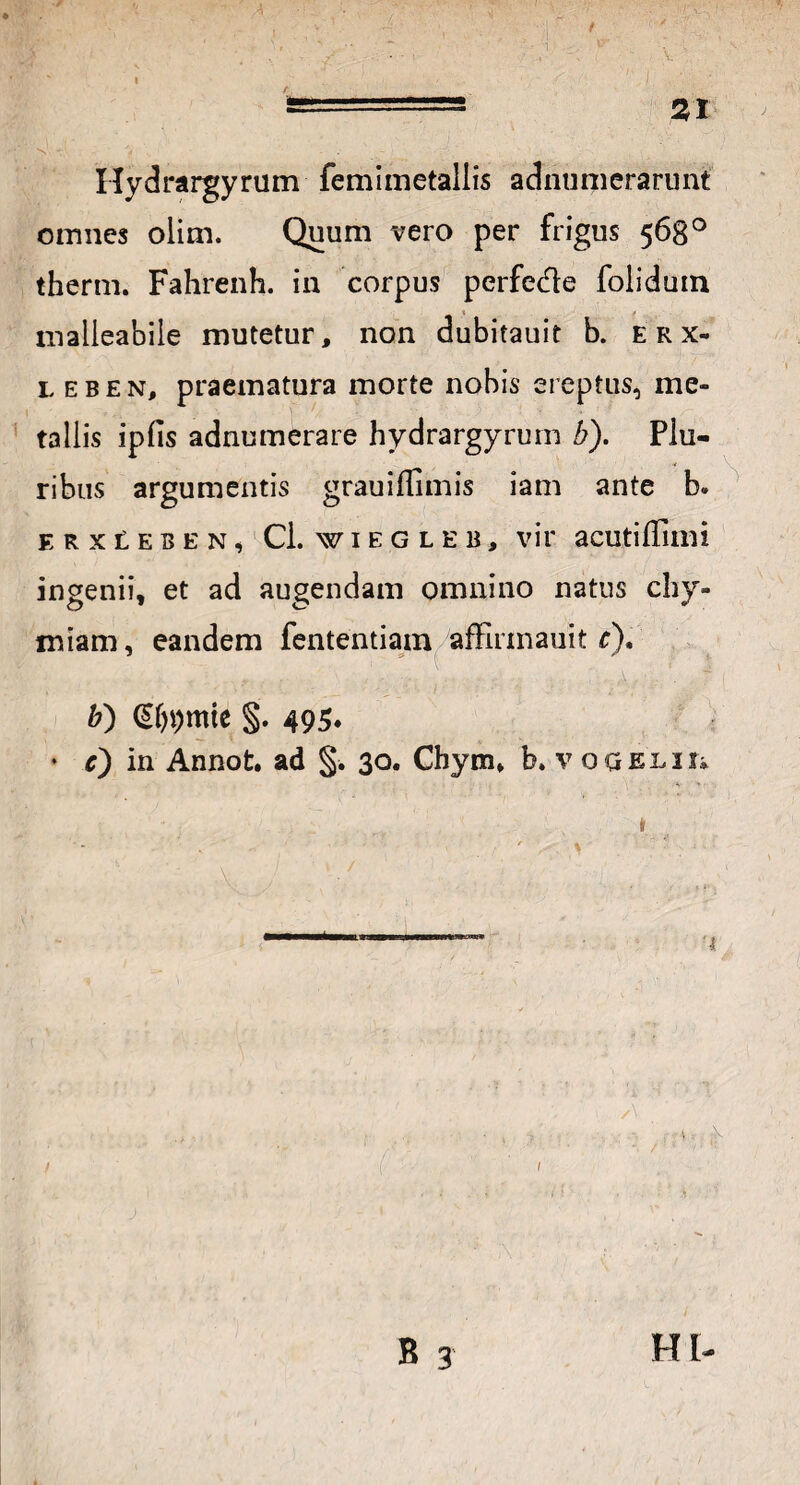 A Hydrargyrum femimetallis adnumerarunt omnes olim. Quum vero per frigus 568° therm. Fahrenh. in corpus perfe&e foliduin tnalleabile mutetur, non dubitauit b. erx- leben, praematura morte nobis ereptus, me¬ tallis ipfis adnumerare hydrargyrum b). Plu- ■* ribus argumentis grauiffimis iam ante b. ERXLEBEN, Cl. WIEGLEB, vit' aCUtiffillli ingenii, et ad augendam omnino natus chy- miam, eandem fententiam affirmauit r). &) §. 495. • c) in Annot. ad §. 30. Chym, b. v ogelii* i ■ ■ ■ i f ! B 3 H t-