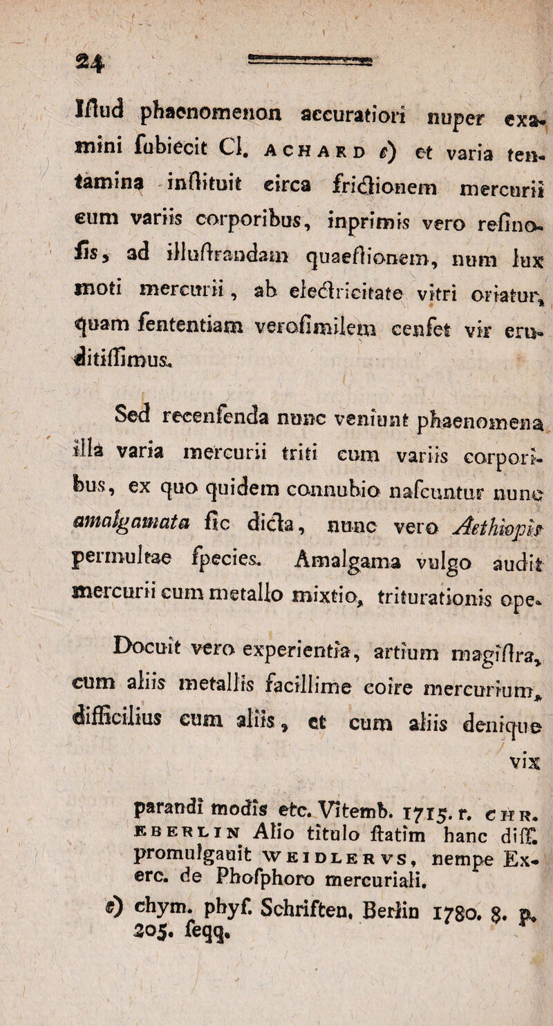 Muci phaenomenon accuratiori nuper exa* mini fubiecit C-I, achard r) et varia ten« lamina infbtuit circa frnffionem mercurii cum variis corporibus, inprimis vero refino-» fis, 3d illufhandam quaeflionem, nom lux moti mercurii, ah eledlricitate vitri oriatur * J \ <tjuam fententiam verofimilem cenfet vir eru» ditiffimus. Sed recenfenda nunc veniunt phaenomena illa varia mercurii triti cum variis corpori, fous, ex quo quidem connuhio nafcuntur nunc aifiicil^dvituxtsi fic dicla, nunc vero ^Bthwpif permultae fpecies. Amalgama vulgo audit mercurii cum metallo mixtio, triturationis ope» Docuit vero experientia, artium magiflra* cum aliis metallis facillime coire mercurium* difficilius cum aliis, ct cum aliis denique . vix parandi modis etc. Vitemb. 1715. r. chr. eberlin Alio titulo ftatim hanc di IT. promulgauit weidlervs, nempe Ex- erc. de Phofphoro mercuriali. 0 chym. phyf. Schriften, Berliu 1780. 8. p* 305. feqq.