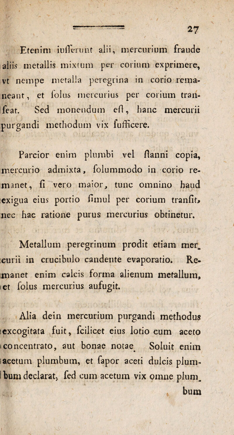 - ' / ( Etenim iulTenmt alii, mercurium fraude aliis metallis mixtum per corium exprimere, vt nempe metalla peregrina in corio rema¬ neant, et lolus mercurius per corium tran- feat. Sed monendum efi, hanc mercurii purgandi methodum vix iufficere. *, 'l . . . , • i ■. / » 1 . . • »> Parcior enim plumbi vel fianni copia, mercurio admixta, folummodo in corio re¬ manet, fi vero maior, tunc omnino haud exigua eius portio funul per corium tranfit* nec hac ratione purus mercurius obtinetur. Metallum peregrinum prodit etiam mer. curii in crucibulo candente evaporatio. Re¬ manet enim calcis forma alienum metallum, et folus mercurius aufugit. Alia dein mercurium purgandi methodus excogitata fuit, fcilicet eius lotio cum aceto concentrato, aut bonae notae Soluit enim acetum plumbum, et fapor aceti dulcis plum¬ bum declarat, fed cum acetum vix omne pium.. bum