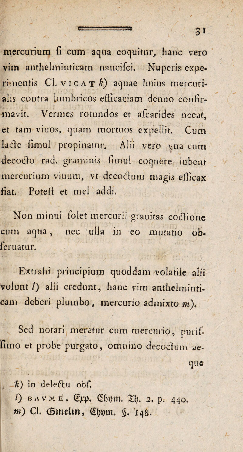 / - 3r mercurium fi cum aqua coquitur, hanc vero vim anthelminticam nancifci. Nuperis expe¬ rimentis Cl. v i c a t k) aquae huius mercuri- alis contra lumbricos efficaciam cienuo confir¬ mavit. Vermes rotundos et afcarides necat, et tam viuos, quam mortuos expellit. Cum lade fimul propinatur. Alii vero \ma cubi decodo rad. graminis fimul coquere iubent mercurium viuum, vt decodum magis efficax fiat. Potefl et mei addi. Non minui folet mercurii grauitas codione cum aqua, nec ulla in eo mutatio ob- feruatur. v VK; • < i '  ■. ‘ Extrahi principium quoddam volatiie alii volunt /) alii credunt, hanc vim anthelminti¬ cam deberi plumbo, mercurio admixto m). s / C. ' Sed notari meretur cum mercurio, puiifi fimo et probe purgato, omnino decodum ae¬ que V) in deledu obf. 0 bavme, (£>*)>♦ Cf)l)m. 2* p. 440. m) Cl. (Bmeiin, §. '148.