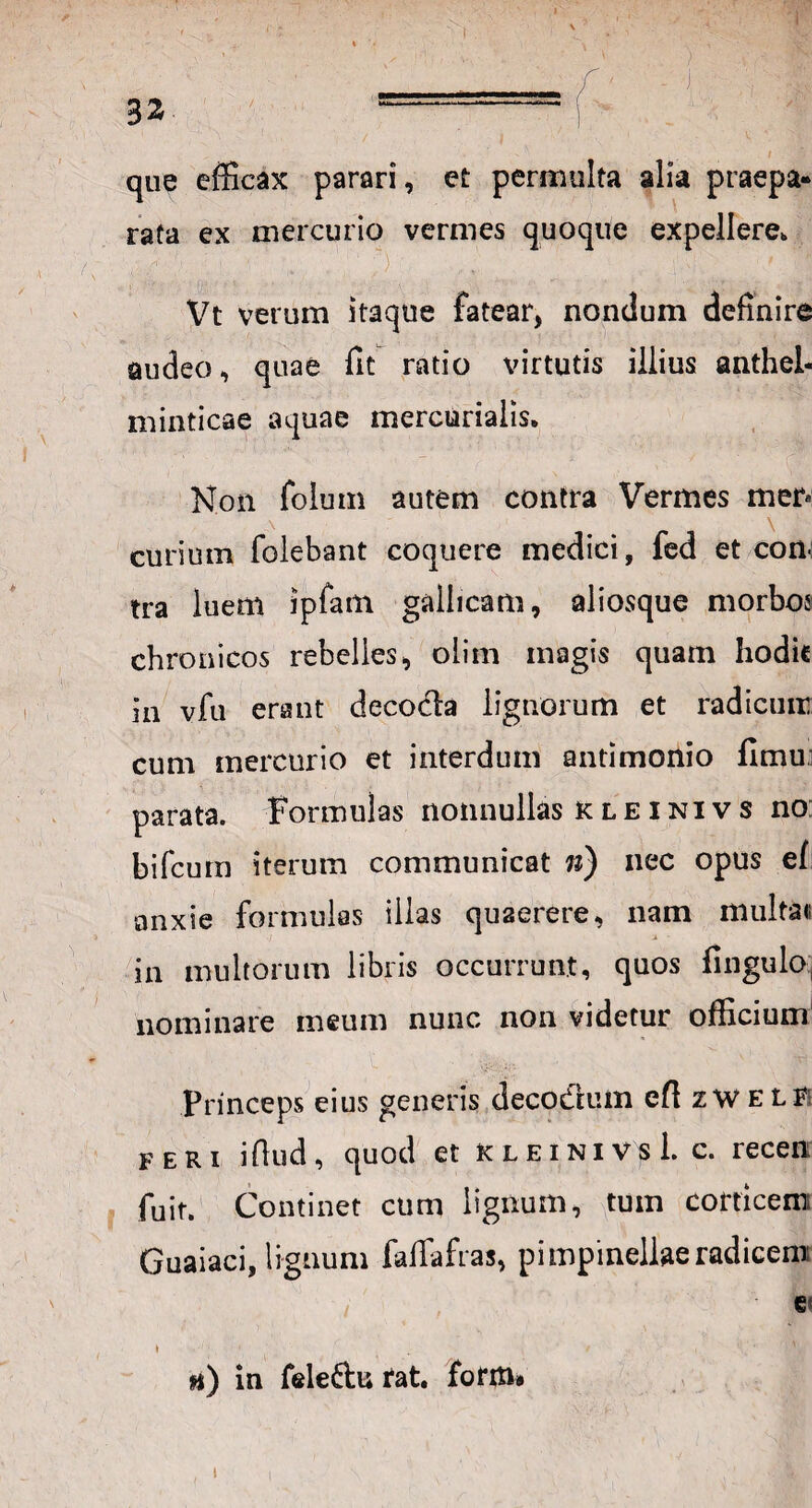 y \ 32 ..—— que efficax parari, et permulta alia praepa¬ rata ex mercurio vermes quoque expellere, Vt verum itaque fatear, nondum definire audeo, quae fit ratio virtutis illius anthel- minticae aquae mercurialis. Non folum autem contra Vermes mer» curium folebant coquere medici, fed et con¬ tra luem ipfam gallicam, aliosque morbos chronicos rebelles, oiim magis quam hodie in vfu erant decocta lignorum et radicum cum mercurio et interdum antimonio fimu: parata, formulas nonnullas kleinivs no bifeum iterum communicat n) nec opus ef anxie formulas illas quaerere, nam multa» in multorum libris occurrunt, quos fingulo nominare meum nunc non videtur officium Princeps eius generis decodtum eftzWE LF feri iflud, quod et kleinivs 1. c. recen; fuit. Continet cum lignum, tum corticem Guaiaci, lignum falfafras, p i mpineliae radicem ' i' C( \ • , / , v h) in fele&u tat. form» i