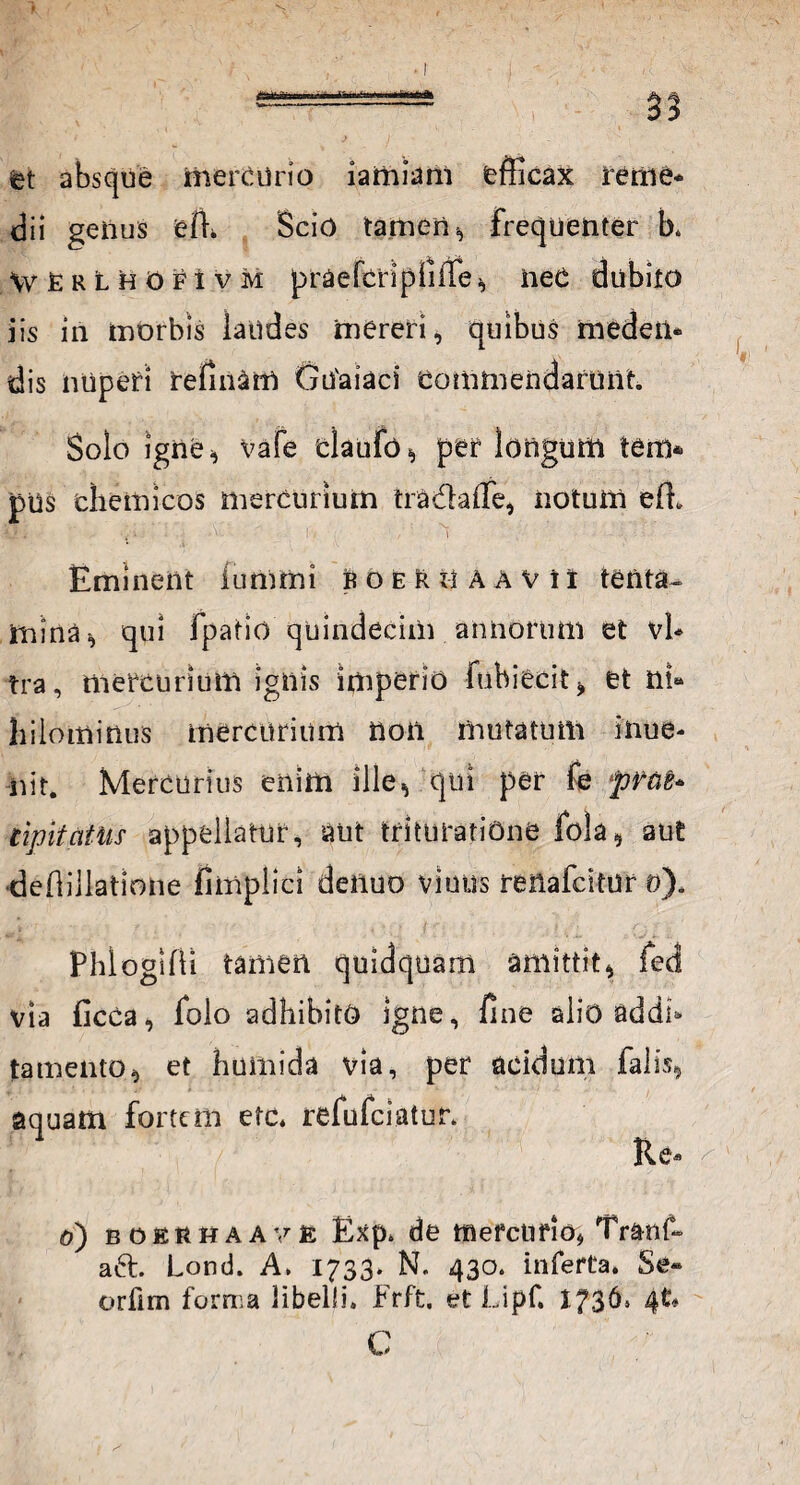 ■miMiiwaat I as et absque mercurio iamiam efficax rerne* dii genus efh Scio tamen, frequenter b. WfiRLHOFtvM praefcripiifTe, neC dubito iis in morbis latldes mereri, quibus medetl* dis nuperi relinam Gu'aiaci Commendarunt Solo igne* vafe claufo, per longum tem* pUs chemicos mercurium tradaffe, notum efL ii . , ‘ 1 \-‘i ' / i Eminent iumrni foeri-1 AAVii tenta¬ mina* qui fpatio quindecim annorum et vi¬ tra , mercurium ignis imperio fubiecit, et nU hilominus mercurium non mutatum inue- iiit. Mercurius enim ille* qui per fe prae* tipitcitUs appellatur, aut trituratione fola, aut deffillatlone fimplici denuo viuus reftafdtur o). PhloglfVi tamen quidquam amittit, fed via ficca, folo adhibito igne, fine alio addb tamento, et humida via, per acidum falis, aquam fortem efc. refufeiatur. Re* a) boerhaave Exp. de mefciifio* Tranf- a61. Lond. A. 1733. N. 430. inferta. Se» orlim forma libelli. Frft. et Lipf. 1736* C