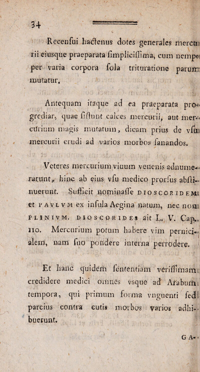 Recenfui hadlenus dotes generales rrierea rii eiusque praeparata fimpliciffima, cum nempe per varia corpora fola trituratione parum mutatur. Antequam itaque ad ea praeparata pro¬ grediar^ quae fidunt calces mercurii, aut inen ctirium magis mutatum, dicam prius de vfu mercurii crudi ad varios morbos fanandos. Veteres mercurium viuum venenis adnume- racunt, hinc ab eius vfu medico prorfus abfii- nuerunf. Sufficit nominaffe dioscoridem et favlvm ex infula Aegina natum, nec no a: Plinivm. dioscoride* ait L, V. Cap. no. Mercurium potum habere vim pernici** alera, nam fuo pondere interna perrodere. 1 Et hanc quidam fententiam veriffimam credidere medici omnes vsqtie ad Afaburiv tempora, qui primum forma vnguenti fed! parcius contra cutis morbos varios adhi¬ buerunt. G A- •