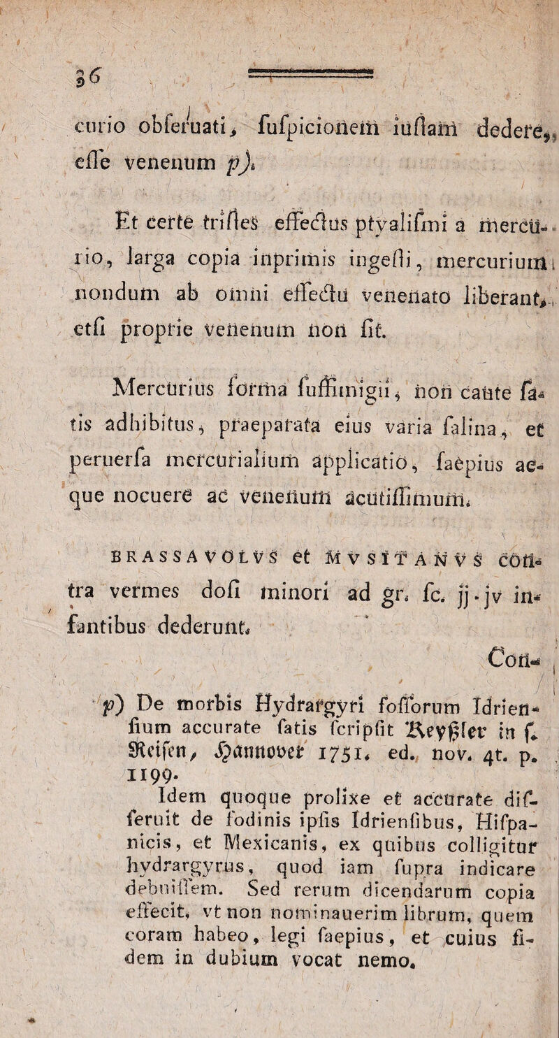 curio obferuatii fufpicioiiein iufiarrt dedefg,, efle venenum p)t Et certe trifleS effedus ptyalifmi a mercti-■ rio, larga copia inprimis ingefii, mercurium i nondum ab omni effedu venenato liberant*- etfi proprie venenum non fit. Mercurius forma fuffitnigii* non caute fa- tis adhibitus * praeparata eius varia falina, et peruerfa mercUrialium applicatio, faepius ae¬ que nocuere ac veneilum acutiffimunn brassavolvs et M v s 11 A n v s cotl- tra vermes dofi minori ad gr* fc. jj.jv in¬ fantibus dederunt* Con-4 f) De morbis Hydrafgyri foliorum Idriefl- fium accurate fatis fcripfit Beygfer in f* SRctfen, ^amtouer 1751, ed. nov. 4t. p. 1199. Idem quoque prolixe et accurate dif- feruit de fodinis i piis Idrienhbus, Hifpa- nicis, et Mexicanis, ex quibus colligitur hydrargyrus, quod iam fup.ra indicare debuiilem. Sed rerum dicendarum copia effecit, vt non nominauerim librum, quem coram habeo, legi faepius, et cuius fi¬ dem in dubium vocat nemo.