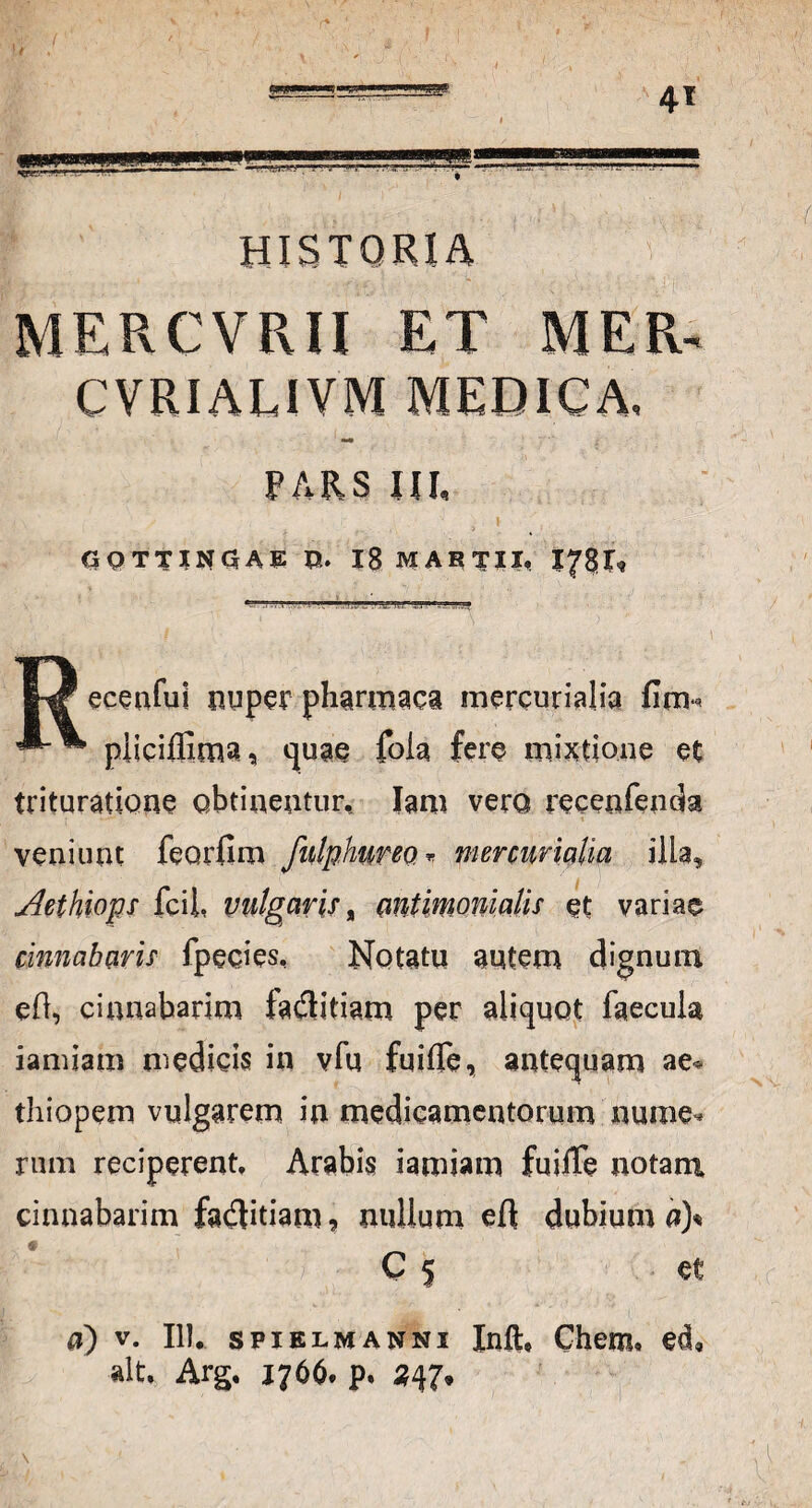 historia mercvrii et mer- CVEIALIVM MEDICA, PARS HI, G0TTIN5AE O. 18 MABTII, . - » ■■■.» J11» 1* :>.r* 1^ ecenful nuper pharmaea mercurialia firm piicifiima, quae foia fere mixtione et trituratione obtinentur, Jani vero recenfenda veniunt feorfim fnlphureo.T mercurialia ilia, Aethiops fcii, vulgaris, antimomalis et variae cinnabaris fpecies. Notatu autem dignum eO, cinnabarim faflitiam per aliquot faecula iamiam medicis in vfu fuifle, antequam ae* thiopem vulgarem in medicamentorum nume¬ rum reciperent, Arabis iamiam fuiffe notam cinnabarim £a$itiam, nullum eft dubium a)* C 5 et a) v. 111, spielmanni Inft, Chera* ed, ait, Arg, 1766. p. 347»