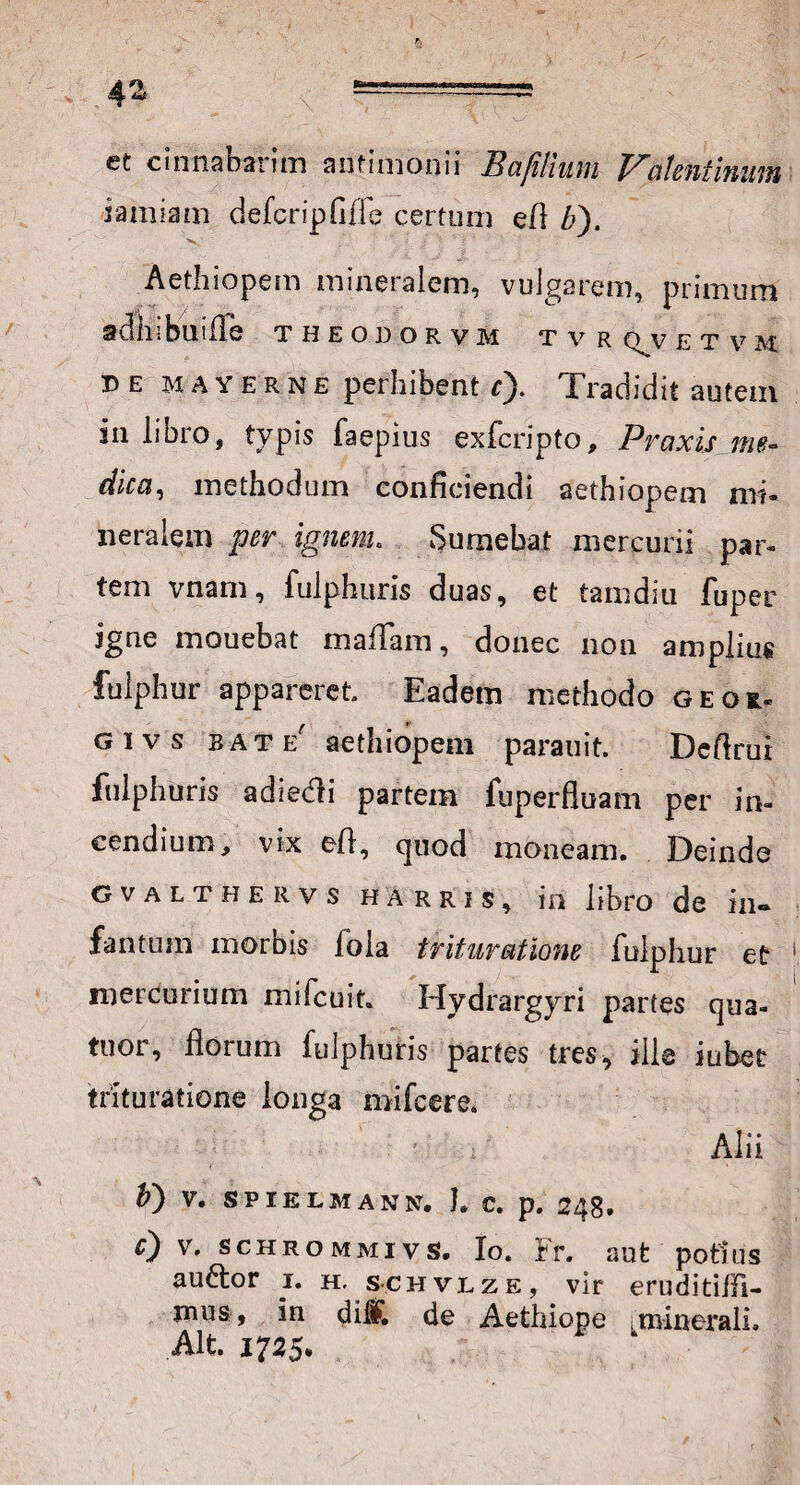 et cinnabarim anfimonii Hctfilium Valcntinum iamiam defcripfide certum eri b). Aethiopem mineralem, vulgarem, primum adhibui ile theodorvm tvr q^v et v m be MAYERNE perhibent c). Tradidit autem in libro, typis faepius exfcripto, Praxis me¬ dica, methodum conficiendi aethiopem mi¬ neralem per ignem. Sumebat mercurii par¬ tem vnam, fulphuris duas, et tamdiu fuper igne mouebat rnafTam, donec non amplius fulphur appareret. Eadem methodo geoi. givs bate' aethiopem parauit. Derirui fulphuris adiedli partem fuperfluam per in¬ cendium, vix eri, quod moneam. Deinde gvalthervs harris, iri libro de in» fan tum morbis fola trituratione fulphur et mercurium mifcuit. Hydrargyri paries qua- tuor, florum fulphuris partes tres, ille iubet trituratione longa mi fcere. ' ; Alii b') V. SPIELMANN, I. C. p. 248. f) v, schrommivs, Io. Fr. aut potius auctor 1. h. schvlze, vir eruditilfi- inus, in di#. de Aethiope munerali. Alt. 1725.