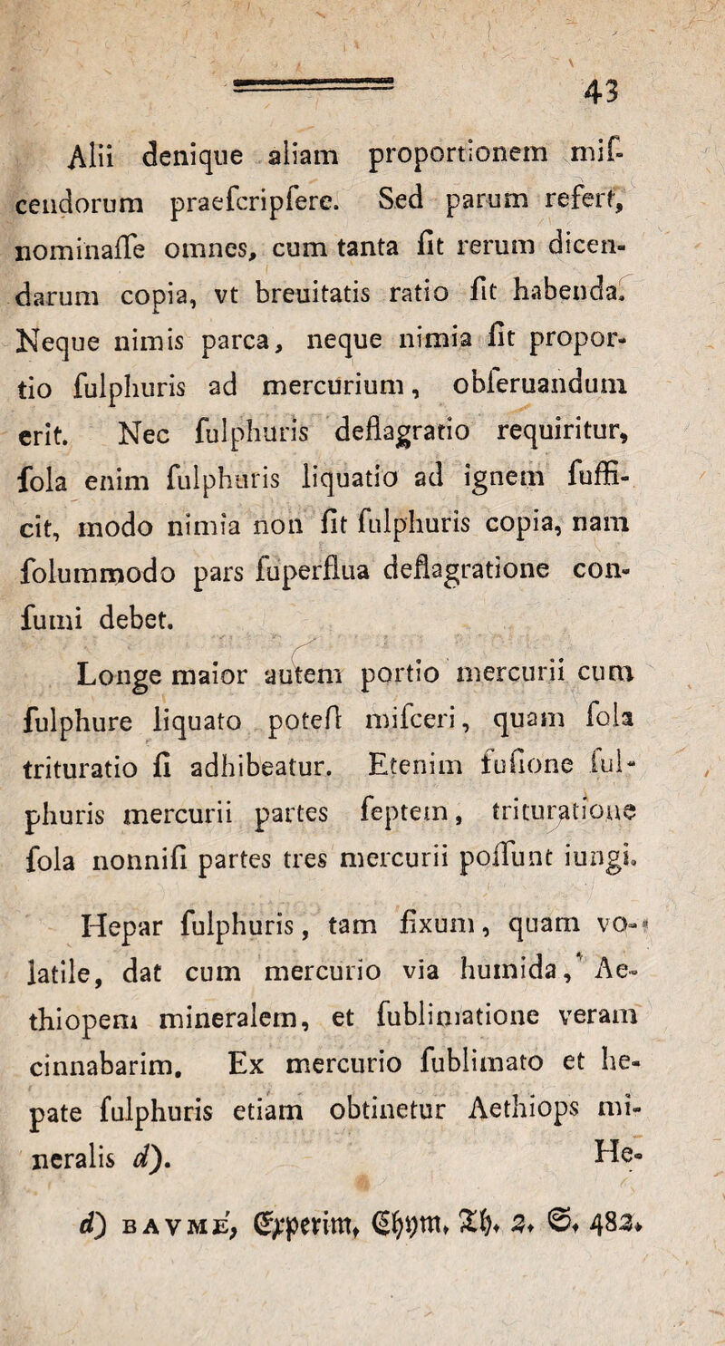 Alii denique aliam proportionem mif- cendorum praefcripfere. Sed parum refert, nominaffe omnes, cum tanta fit rerum dicen¬ darum copia, vt breuitatis ratio fit habenda. Neque nimis parca, neque nimia fit propor¬ tio fulphuris ad mercurium, obleruanduni erit. Nec fulphuris deflagratio requiritur, fola enim fulphuris liquatio ad ignem fuffi- cit, modo nimia non fit fulphuris copia, nam folummodo pars fuperflua deflagratione con- fumi debet. Longe maior autem portio mercurii cum fulphure liquato potefl mifceri, quam fola trituratio fi adhibeatur. Etenim tufione lul- pliuris mercurii partes feptetn, trituratione fola nonnifi partes tres mercurii poliunt iungi. Hepar fulphuris, tam fixum, quam vo-- latile, dat cum mercurio via huinida/Ae¬ thiopem mineralem, et fublimatione veram cinnabarim. Ex mercurio fublimato et he¬ pate fulphuris etiam obtinetur Aethiops mi¬ neralis d). He- d) bavme, Gpperintt (Sfyijrn* %%< 2* ©♦ 483*