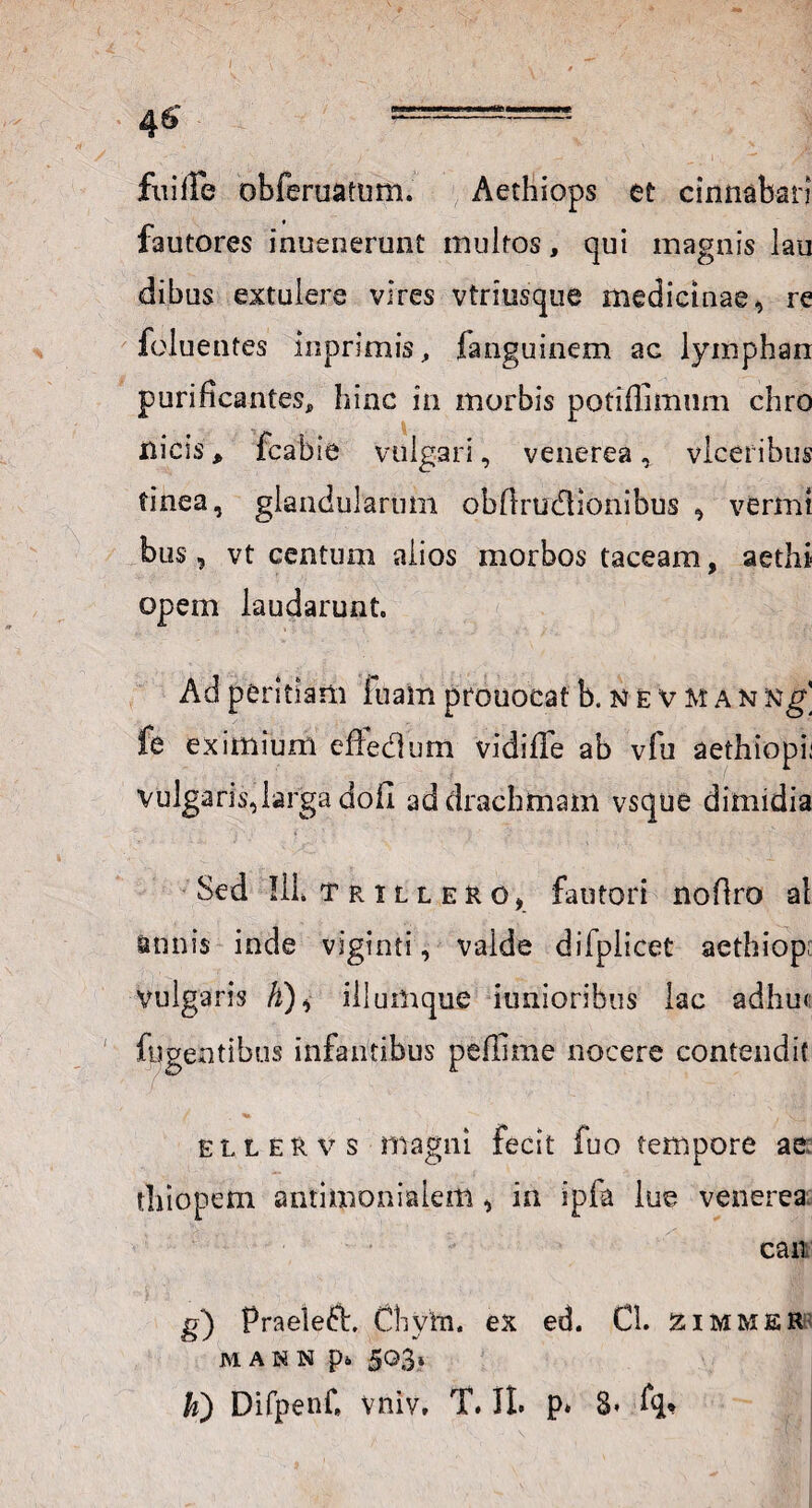 fiiifle obferuatum. Aethiops et cinnabari fautores inuenerunt inultos, qui magnis lau dibus extulere vires vtriusque medicinae, re foluentes in primis, fanguinem ac lympharr purificantes, hinc in morbis potiffimum chro ilicis, fcabie vulgari, venerea, vlceribus tinea, glandularum obflru&ionibus , vermt bus, vt centum alios morbos taceam, aethi- opem laudarunt. Ad peritiam fuam prouocat b. n e v m a n xg' fe eximium effedum vidiffe ab vfu aethiopii vulgaris,larga doii ad drachmam vsque dimidia Sed IlL trillero, fautori noflro al annis inde viginti, valde dilplicet aethiop; vulgaris A), iliumque iunioribus lac adhu< fugentibus infantibus peflime nocere contendit ellervs magni fecit fuo tempore ae; thiopem antiinonialem, in ipfa lue venerea cait g) Praeleft, Clivm. ex ed. Cl. zimmer MAHN p* 5^3* k) Difpenf vniv, T. II. p* 3* fq*